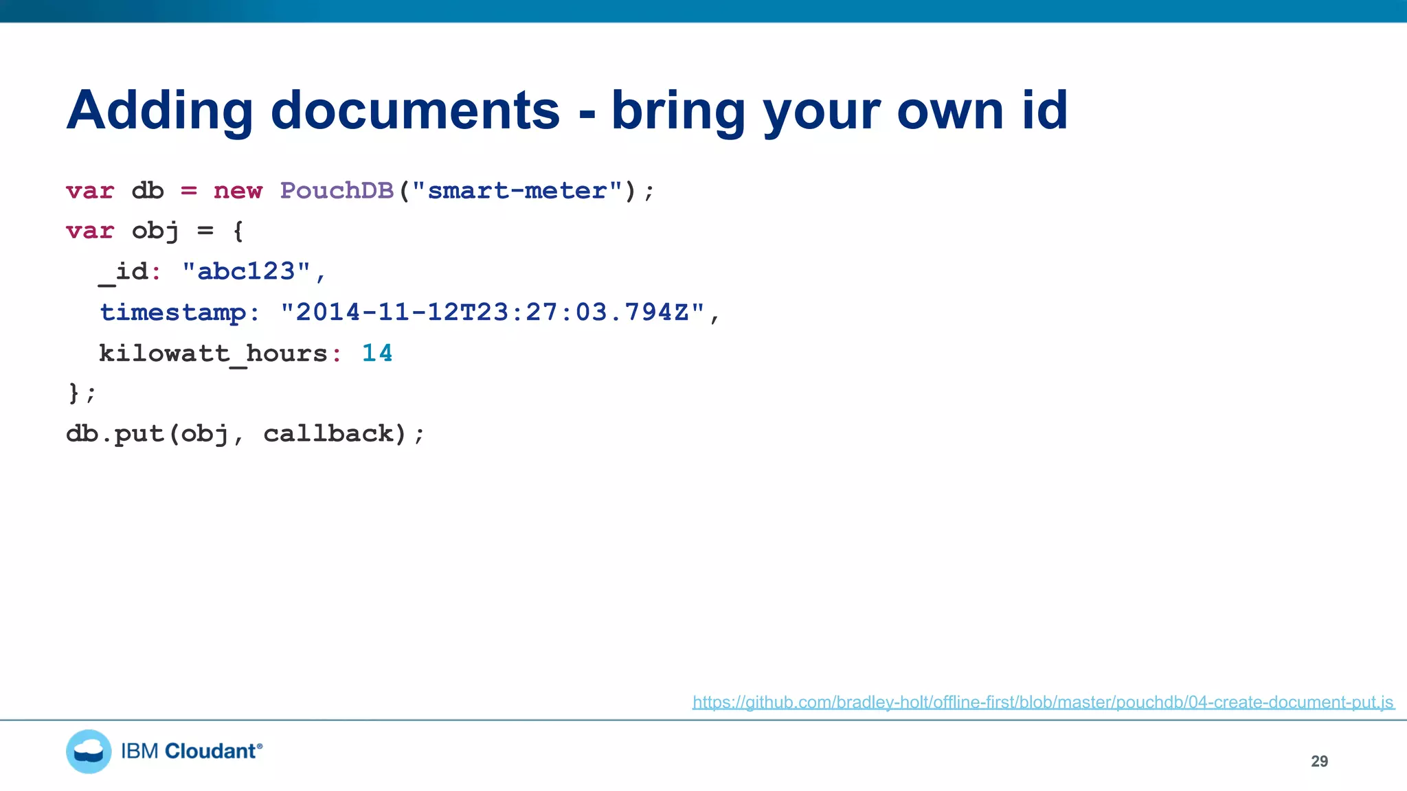Adding documents - bring your own id
29
var db = new PouchDB("smart-meter");
var obj = {
_id: "abc123",
timestamp: "2014-11-12T23:27:03.794Z",
kilowatt_hours: 14
};
db.put(obj, callback);
https://github.com/bradley-holt/offline-first/blob/master/pouchdb/04-create-document-put.js
 