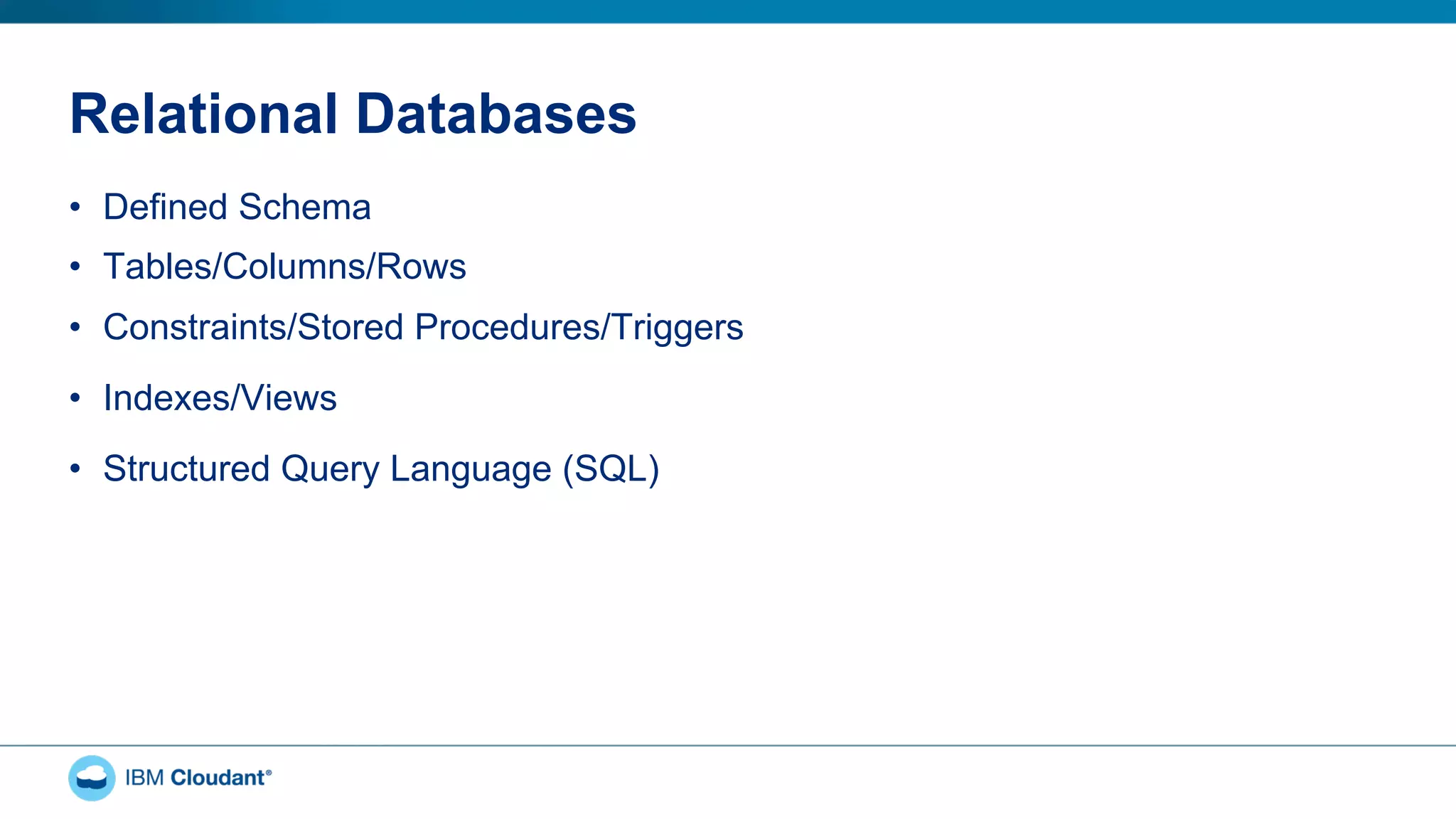 Relational Databases
•  Defined Schema
•  Tables/Columns/Rows
•  Constraints/Stored Procedures/Triggers
•  Indexes/Views
•  Structured Query Language (SQL)
 