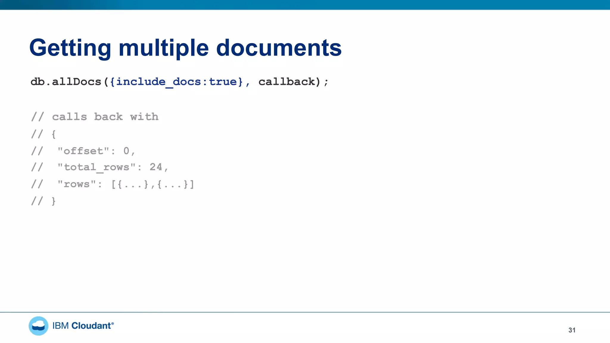 Getting multiple documents
31
db.allDocs({include_docs:true}, callback);
// calls back with
// {
// "offset": 0,
// "total_rows": 24,
// "rows": [{...},{...}]
// }
 