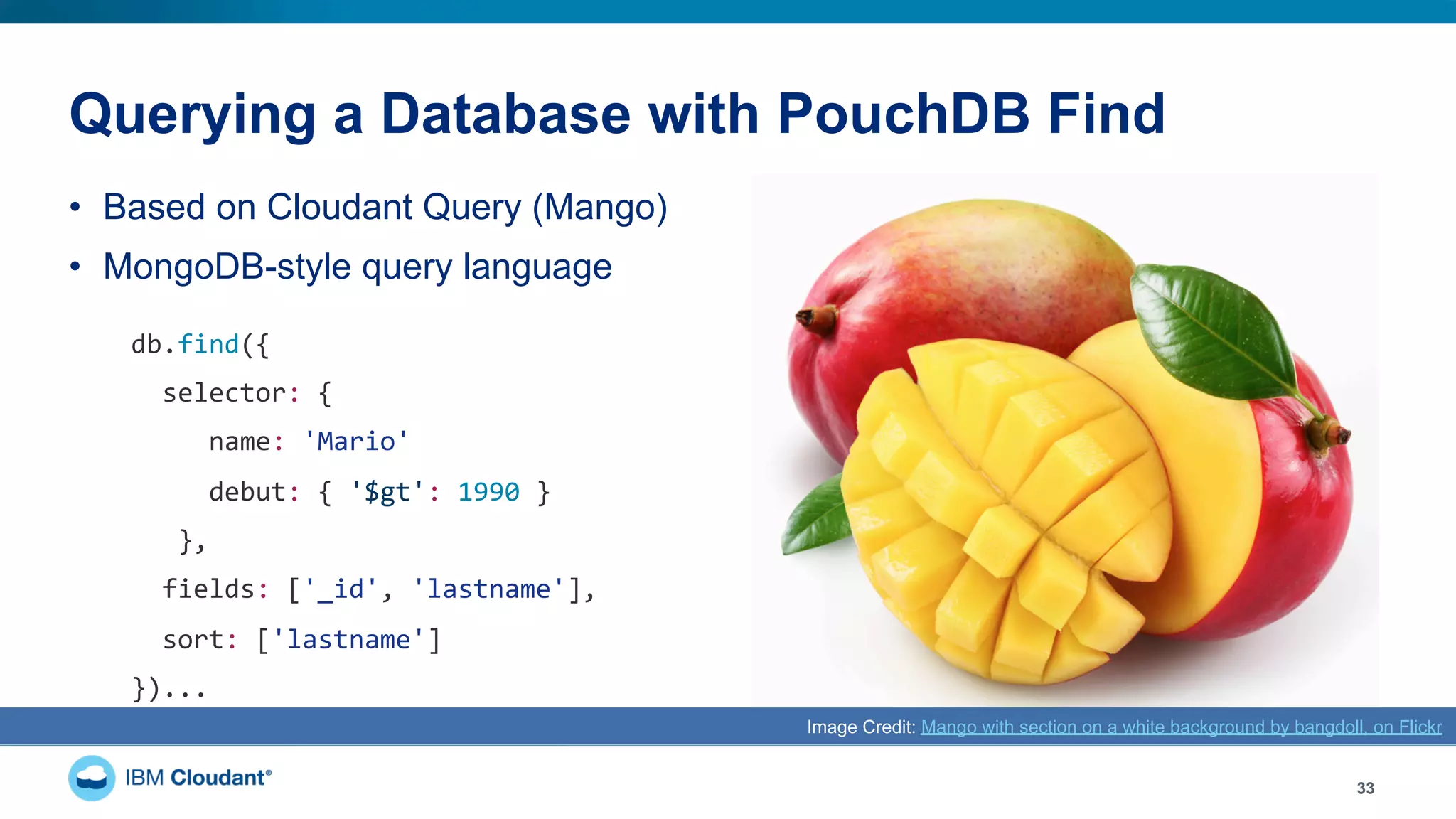 Querying a Database with PouchDB Find
•  Based on Cloudant Query (Mango)
•  MongoDB-style query language
33
Image Credit: Mango with section on a white background by bangdoll, on Flickr
db.find({	
		selector:	{	
					name:	'Mario'	
					debut:	{	'$gt':	1990	}	
			},	
		fields:	['_id',	'lastname'],	
		sort:	['lastname']	
})...	
 