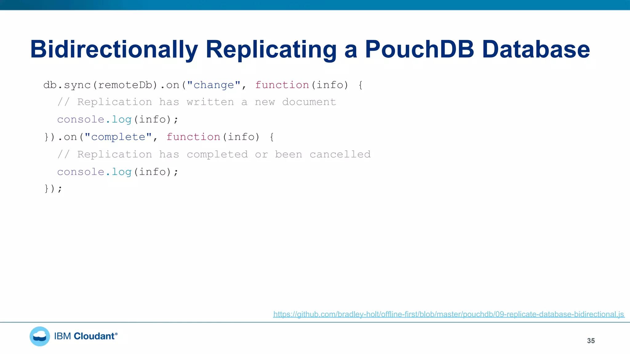 Bidirectionally Replicating a PouchDB Database
35
db.sync(remoteDb).on("change", function(info) {
// Replication has written a new document
console.log(info);
}).on("complete", function(info) {
// Replication has completed or been cancelled
console.log(info);
});
https://github.com/bradley-holt/offline-first/blob/master/pouchdb/09-replicate-database-bidirectional.js
 