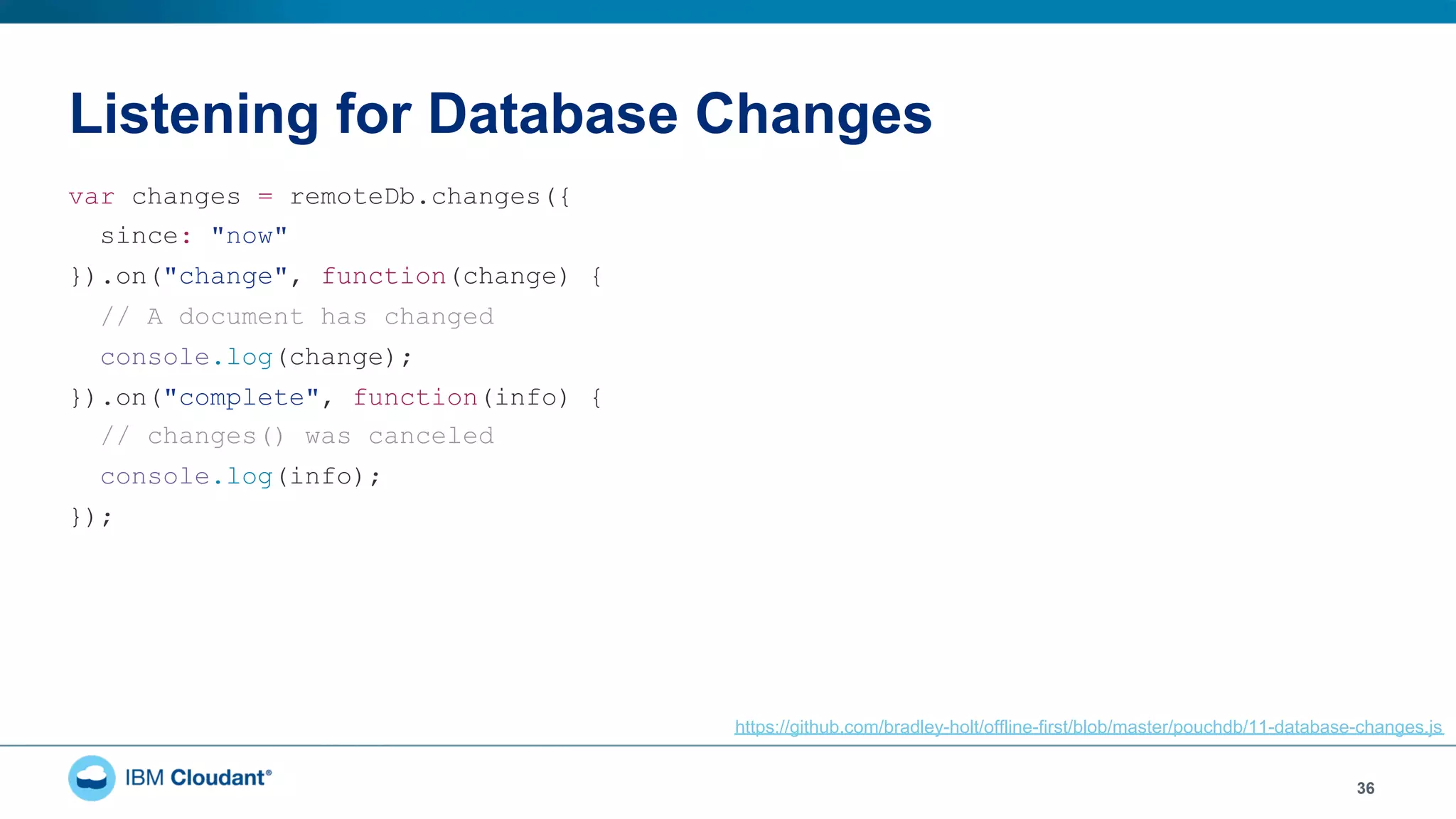 Listening for Database Changes
36
var changes = remoteDb.changes({
since: "now"
}).on("change", function(change) {
// A document has changed
console.log(change);
}).on("complete", function(info) {
// changes() was canceled
console.log(info);
});
https://github.com/bradley-holt/offline-first/blob/master/pouchdb/11-database-changes.js
 