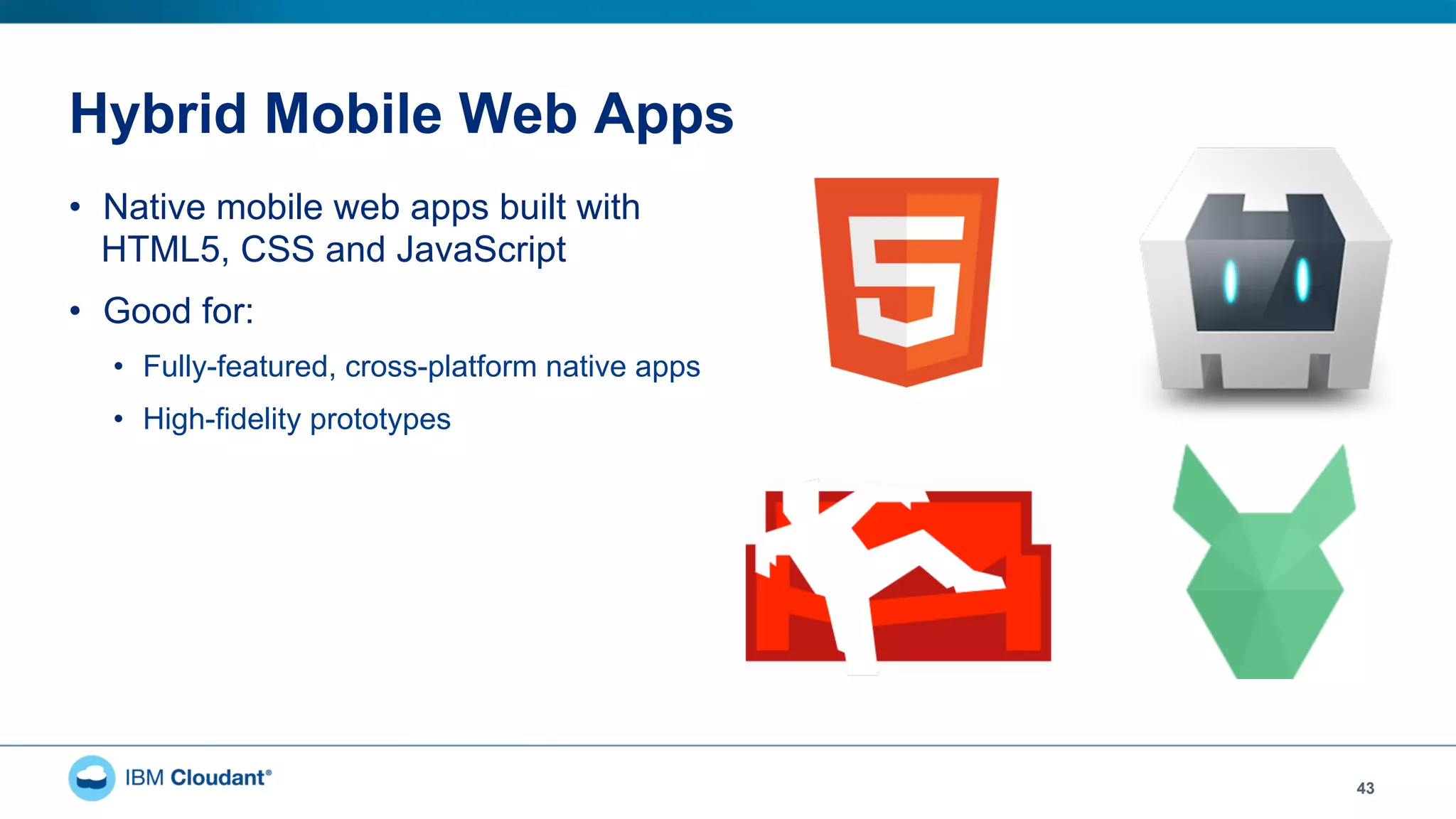 Hybrid Mobile Web Apps
•  Native mobile web apps built with
HTML5, CSS and JavaScript
•  Good for:
•  Fully-featured, cross-platform native apps
•  High-fidelity prototypes
43
 
