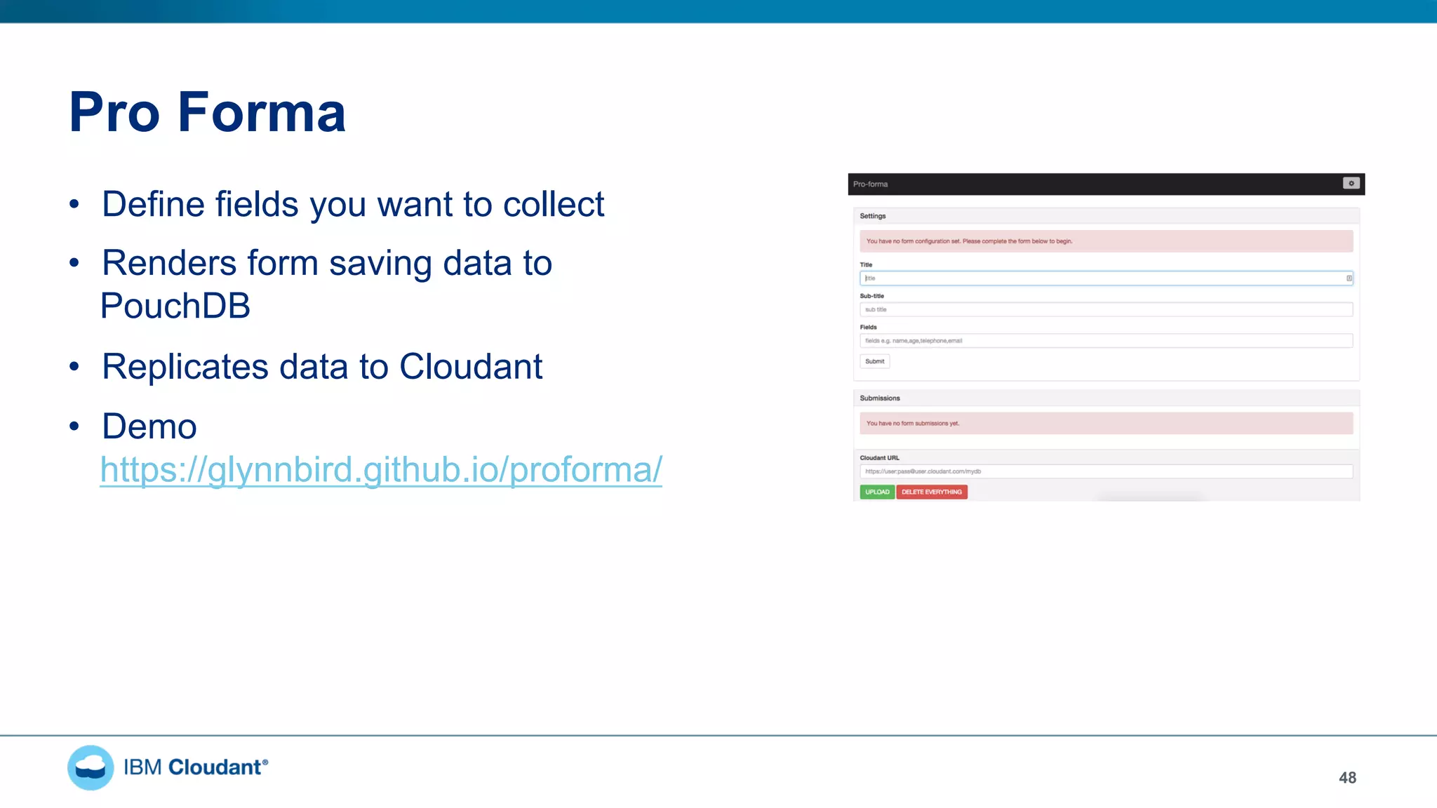 Pro Forma
•  Define fields you want to collect
•  Renders form saving data to
PouchDB
•  Replicates data to Cloudant
•  Demo
https://glynnbird.github.io/proforma/
48
 