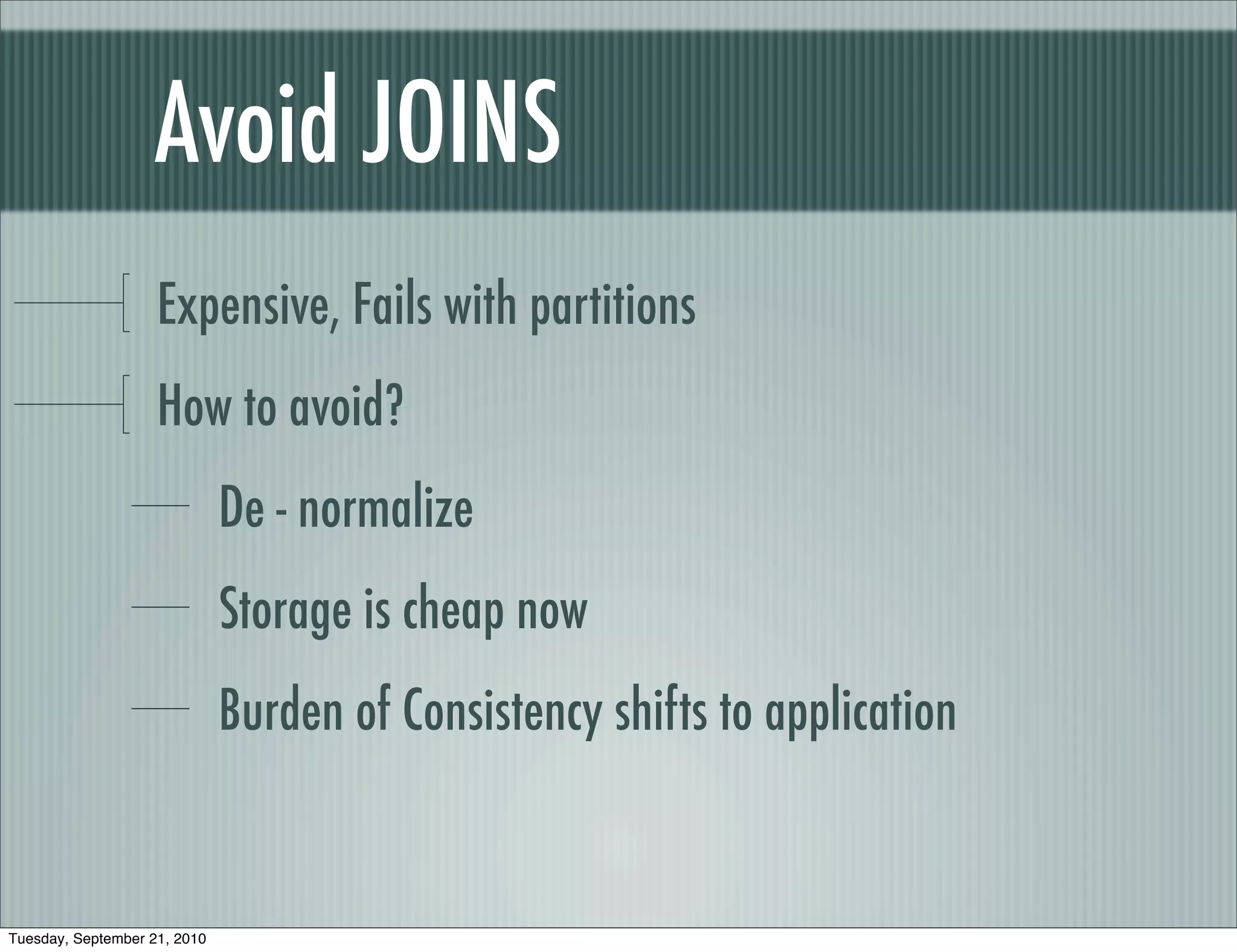 Avoid JOINS
                    Expensive, Fails with partitions
                    How to avoid?
                              De - normalize
                              Storage is cheap now
                              Burden of Consistency shifts to application


Tuesday, September 21, 2010
 