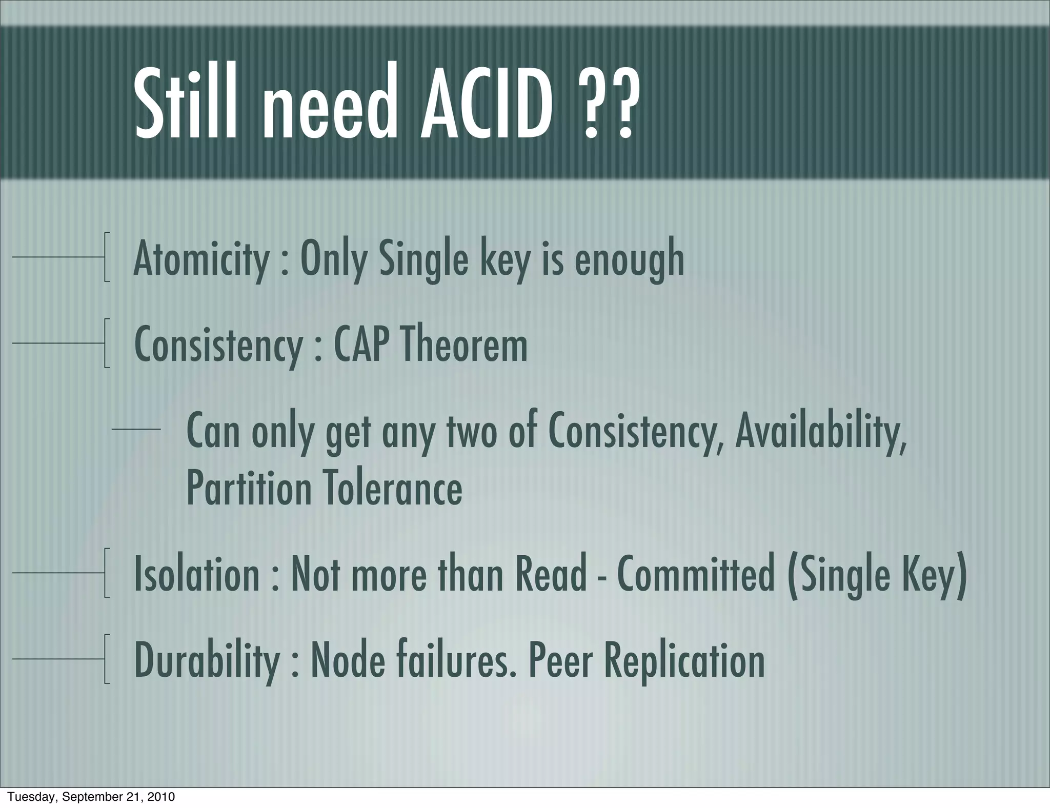 Still need ACID ??
                    Atomicity : Only Single key is enough
                    Consistency : CAP Theorem
                              Can only get any two of Consistency, Availability,
                              Partition Tolerance
                    Isolation : Not more than Read - Committed (Single Key)
                    Durability : Node failures. Peer Replication

Tuesday, September 21, 2010
 