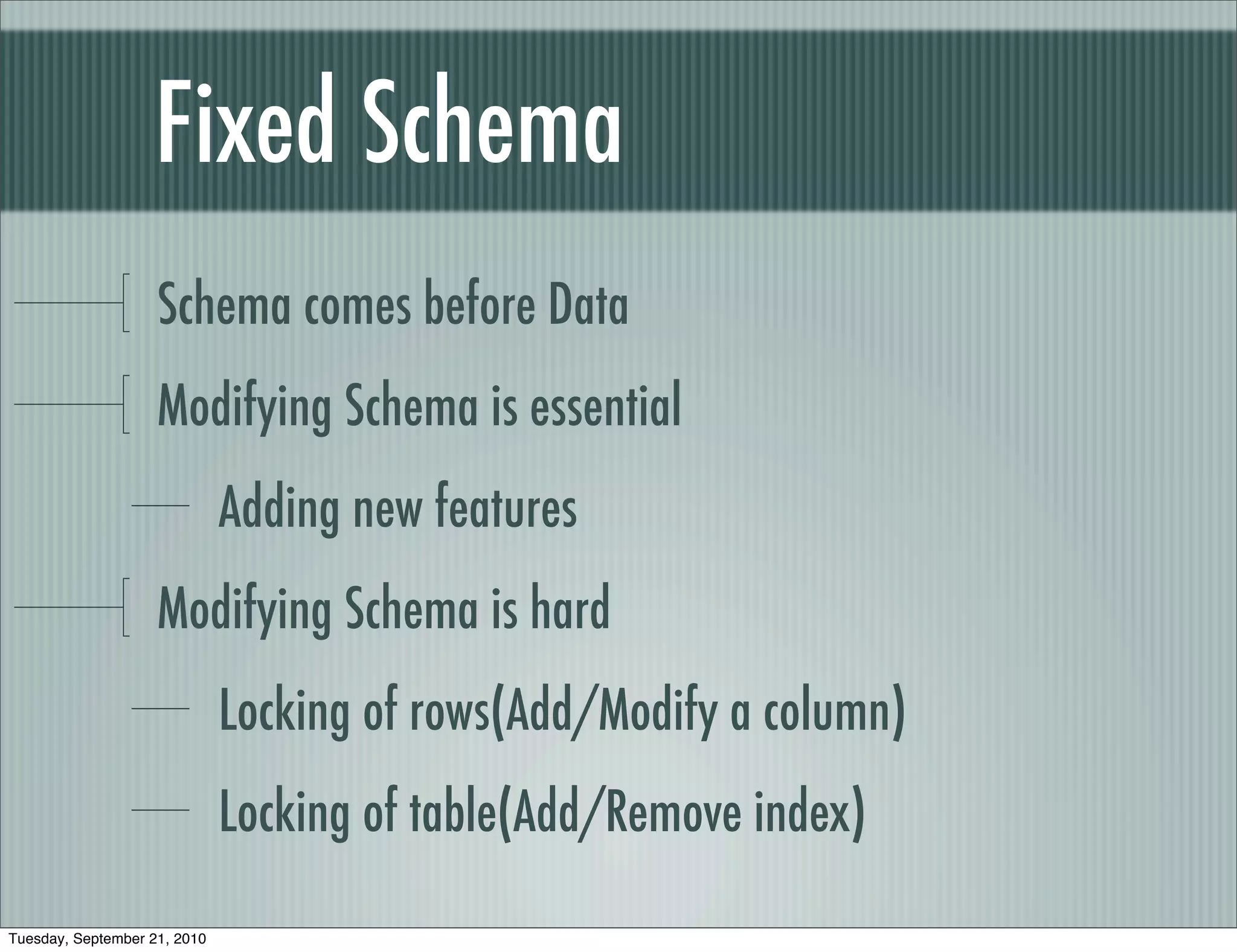 Fixed Schema
                    Schema comes before Data
                    Modifying Schema is essential
                              Adding new features
                    Modifying Schema is hard
                              Locking of rows(Add/Modify a column)
                              Locking of table(Add/Remove index)

Tuesday, September 21, 2010
 