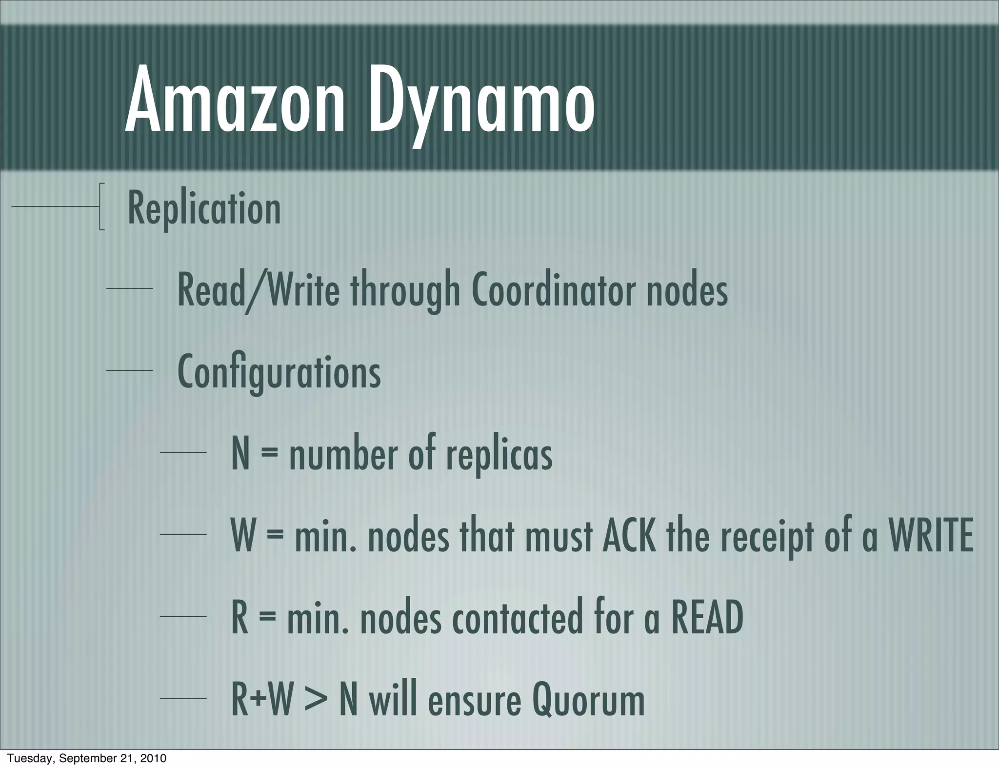 Amazon Dynamo
                    Replication
                              Read/Write through Coordinator nodes
                              Conﬁgurations
                                 N = number of replicas
                                 W = min. nodes that must ACK the receipt of a WRITE
                                 R = min. nodes contacted for a READ
                                 R+W > N will ensure Quorum
Tuesday, September 21, 2010
 