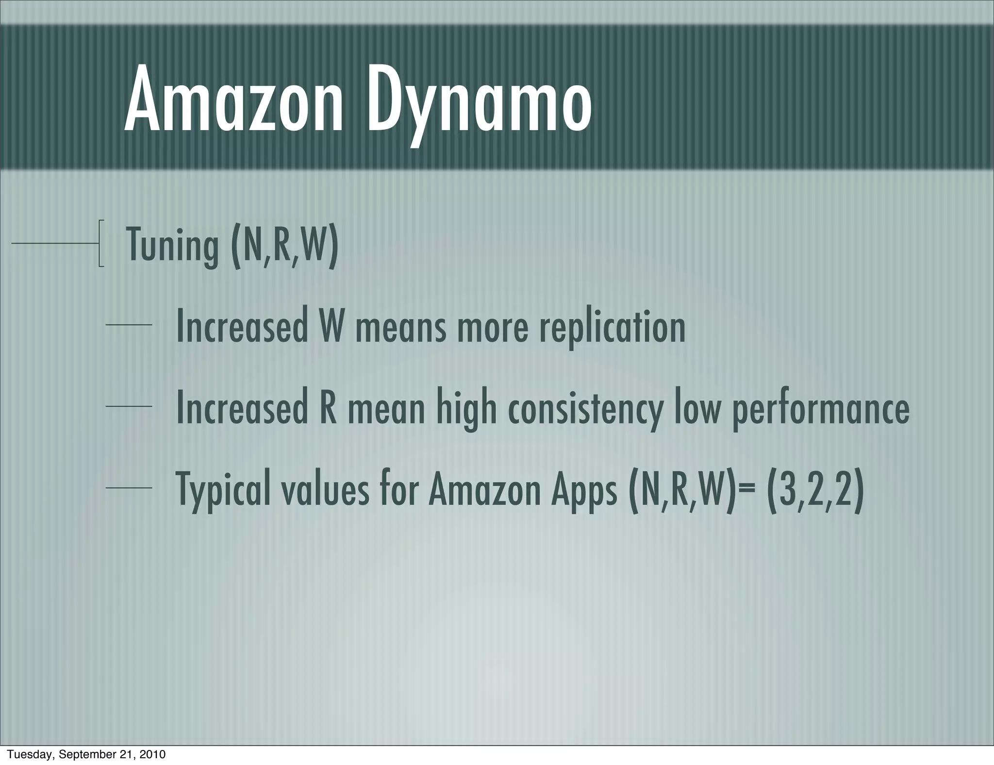 Amazon Dynamo
                    Tuning (N,R,W)
                              Increased W means more replication
                              Increased R mean high consistency low performance
                              Typical values for Amazon Apps (N,R,W)= (3,2,2)




Tuesday, September 21, 2010
 