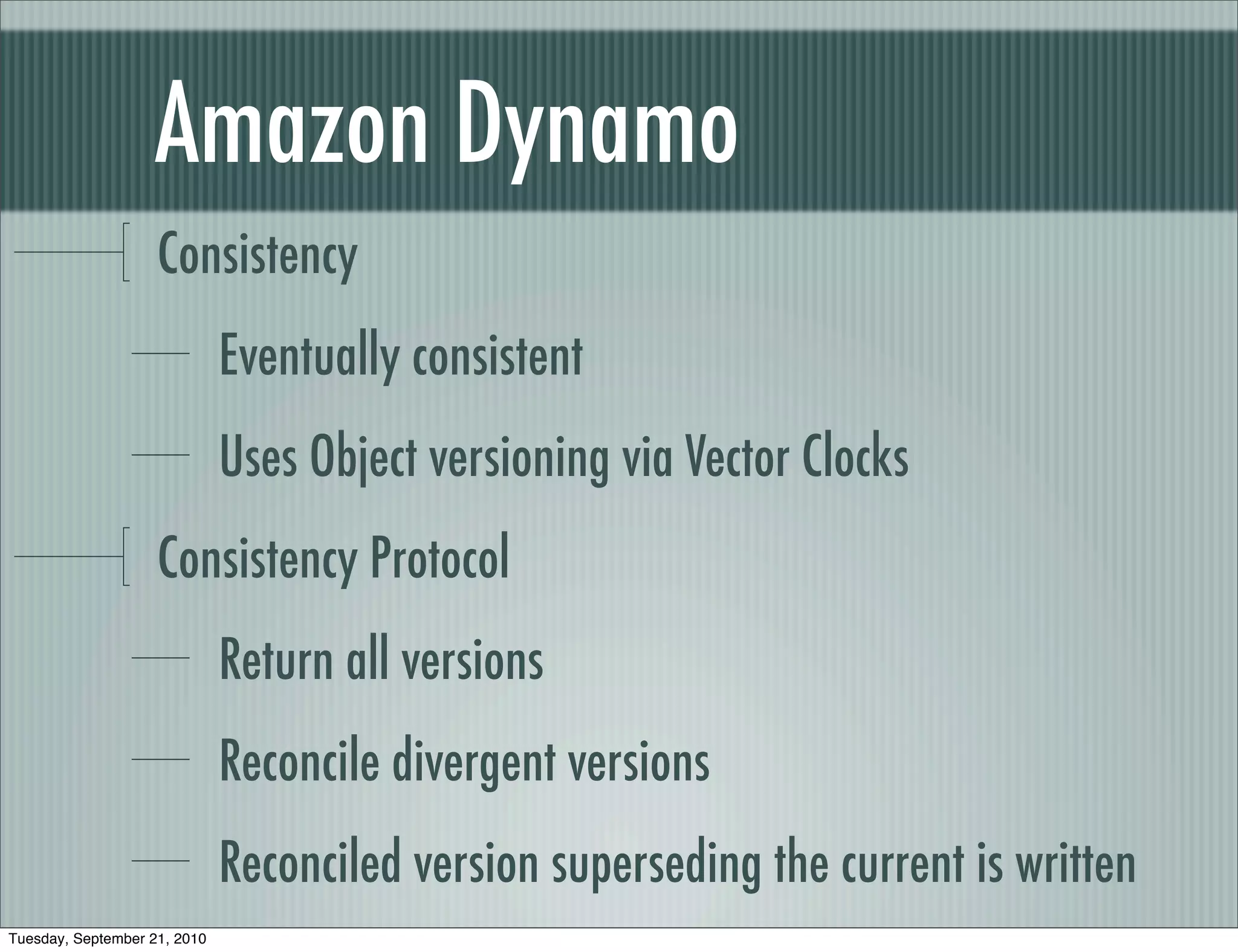 Amazon Dynamo
                    Consistency
                              Eventually consistent
                              Uses Object versioning via Vector Clocks
                    Consistency Protocol
                              Return all versions
                              Reconcile divergent versions
                              Reconciled version superseding the current is written
Tuesday, September 21, 2010
 