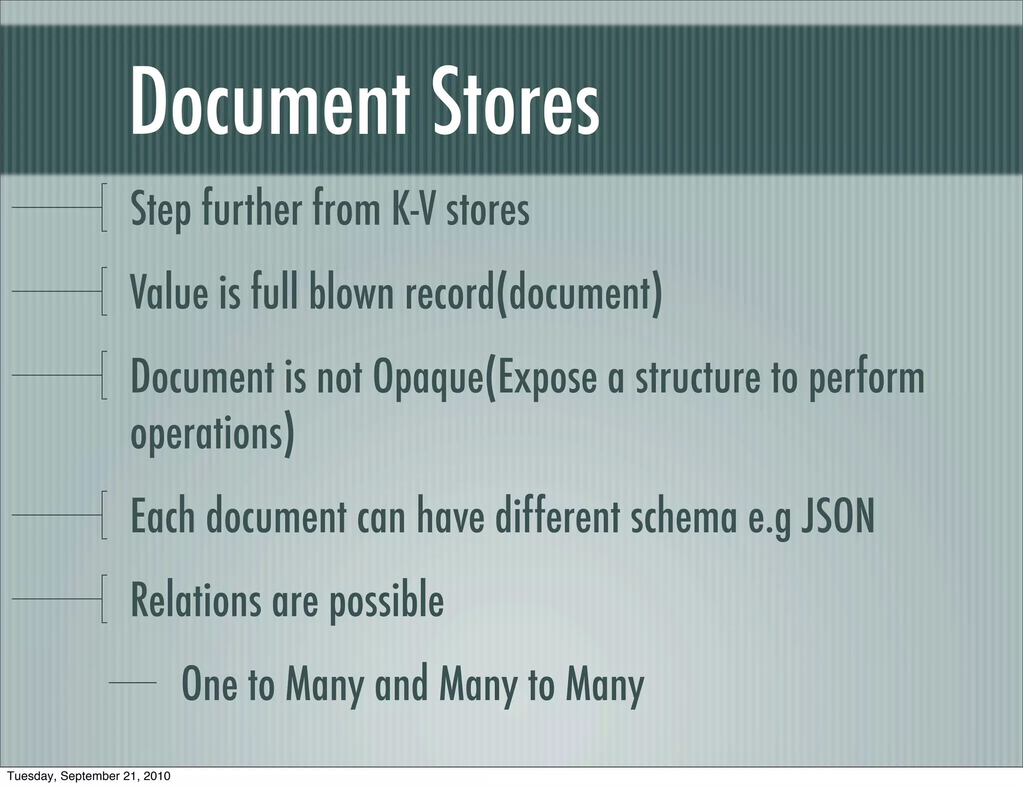 Document Stores
                    Step further from K-V stores
                    Value is full blown record(document)
                    Document is not Opaque(Expose a structure to perform
                    operations)
                    Each document can have different schema e.g JSON
                    Relations are possible
                              One to Many and Many to Many
Tuesday, September 21, 2010
 