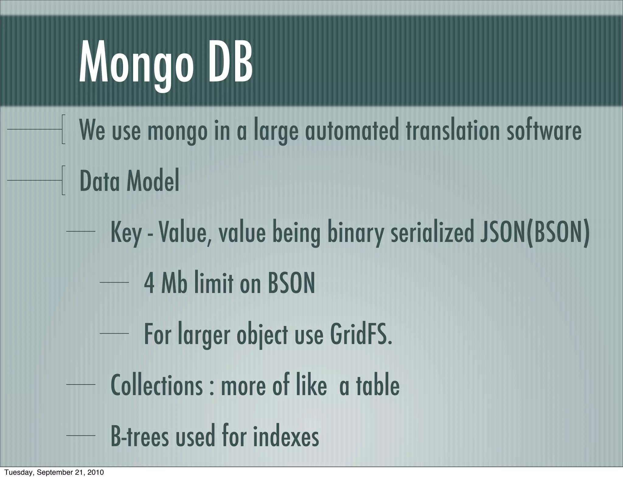 Mongo DB
                    We use mongo in a large automated translation software
                    Data Model
                              Key - Value, value being binary serialized JSON(BSON)
                                 4 Mb limit on BSON
                                 For larger object use GridFS.
                              Collections : more of like a table
                              B-trees used for indexes
Tuesday, September 21, 2010
 