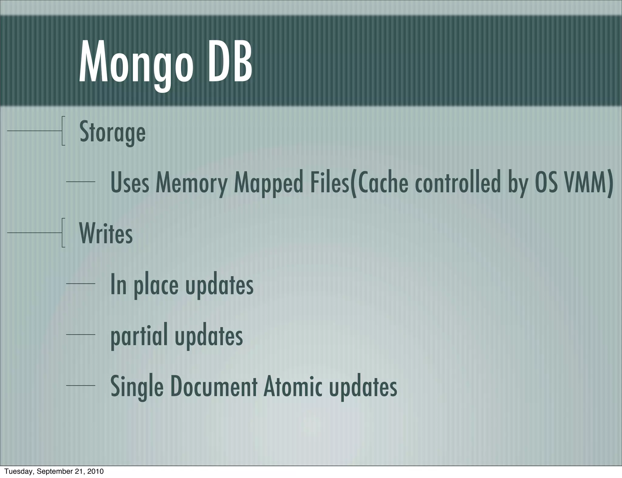 Mongo DB
                    Storage
                              Uses Memory Mapped Files(Cache controlled by OS VMM)
                    Writes
                              In place updates
                              partial updates
                              Single Document Atomic updates

Tuesday, September 21, 2010
 