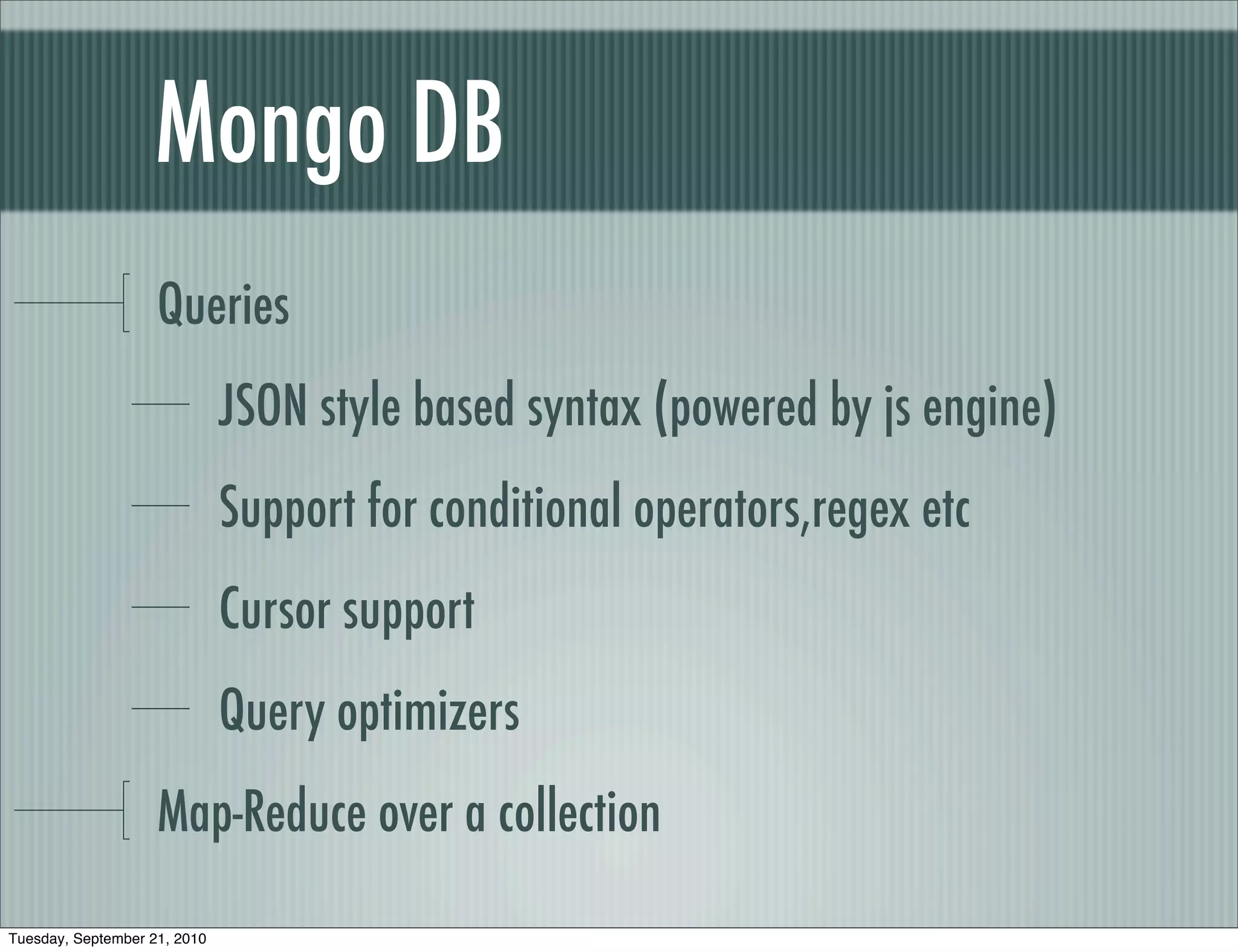 Mongo DB
                    Queries
                              JSON style based syntax (powered by js engine)
                              Support for conditional operators,regex etc
                              Cursor support
                              Query optimizers
                    Map-Reduce over a collection

Tuesday, September 21, 2010
 