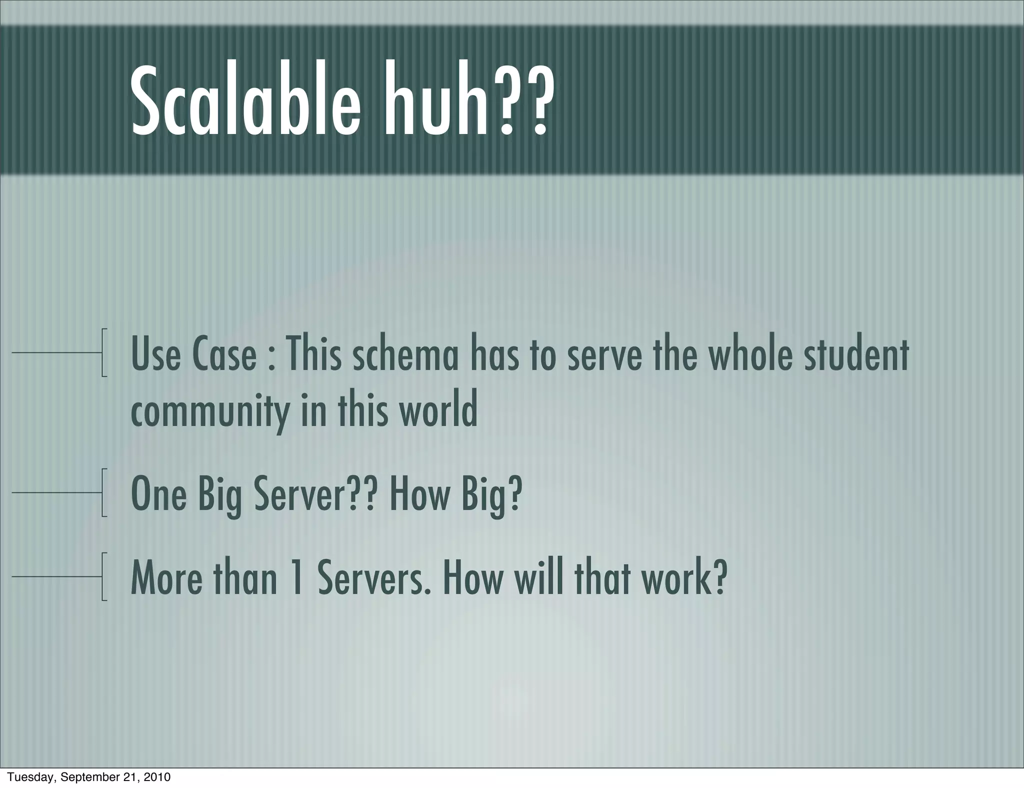 Scalable huh??

                    Use Case : This schema has to serve the whole student
                    community in this world
                    One Big Server?? How Big?
                    More than 1 Servers. How will that work?



Tuesday, September 21, 2010
 