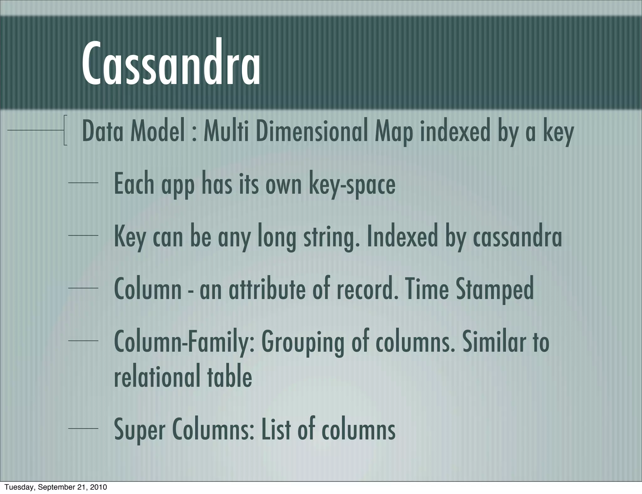 Cassandra
                    Data Model : Multi Dimensional Map indexed by a key
                              Each app has its own key-space
                              Key can be any long string. Indexed by cassandra
                              Column - an attribute of record. Time Stamped
                              Column-Family: Grouping of columns. Similar to
                              relational table
                              Super Columns: List of columns
Tuesday, September 21, 2010
 