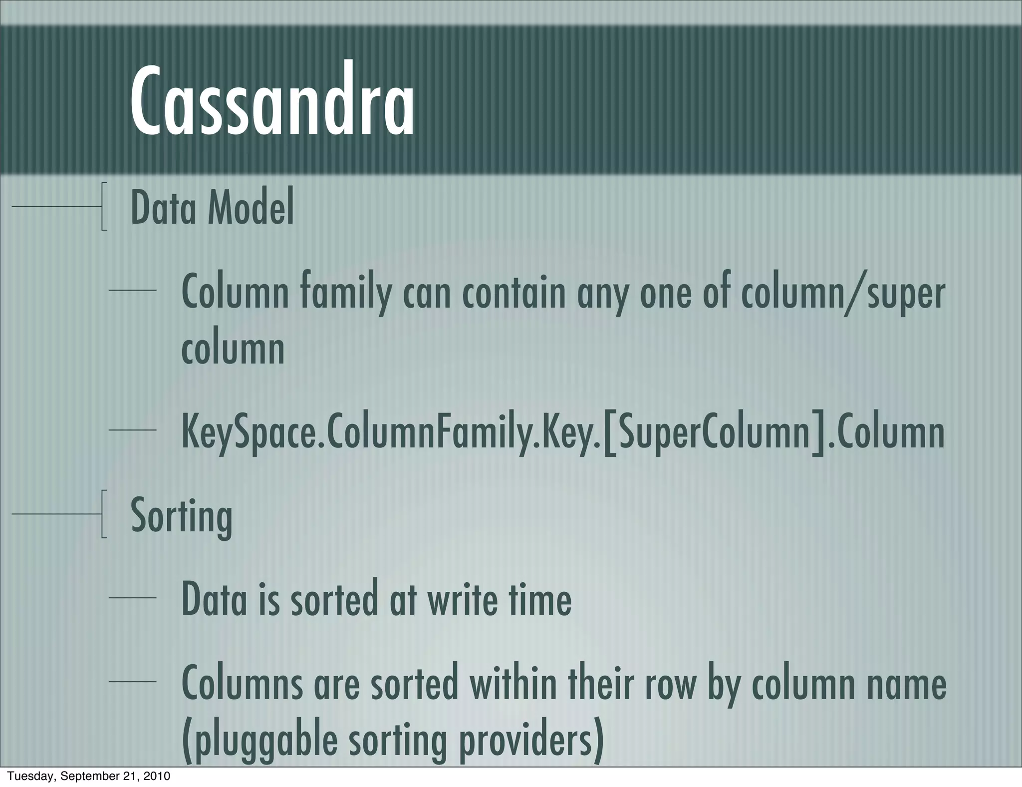 Cassandra
                    Data Model
                              Column family can contain any one of column/super
                              column
                              KeySpace.ColumnFamily.Key.[SuperColumn].Column
                    Sorting
                              Data is sorted at write time
                              Columns are sorted within their row by column name
                              (pluggable sorting providers)
Tuesday, September 21, 2010
 
