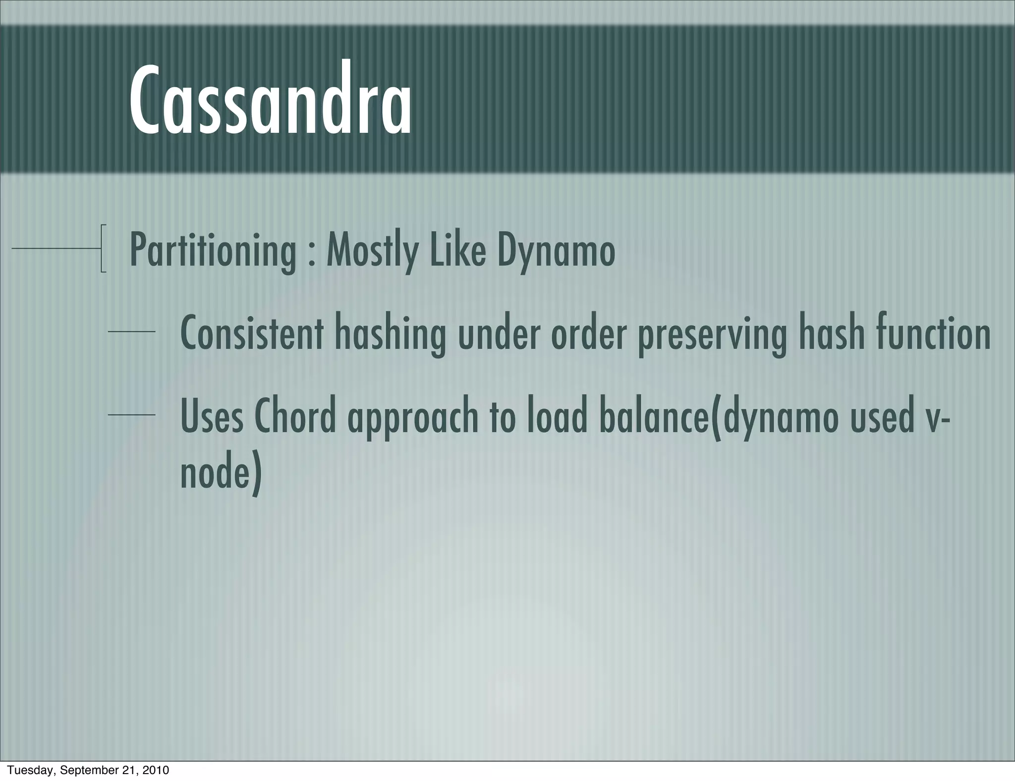 Cassandra
                    Partitioning : Mostly Like Dynamo
                              Consistent hashing under order preserving hash function
                              Uses Chord approach to load balance(dynamo used v-
                              node)




Tuesday, September 21, 2010
 