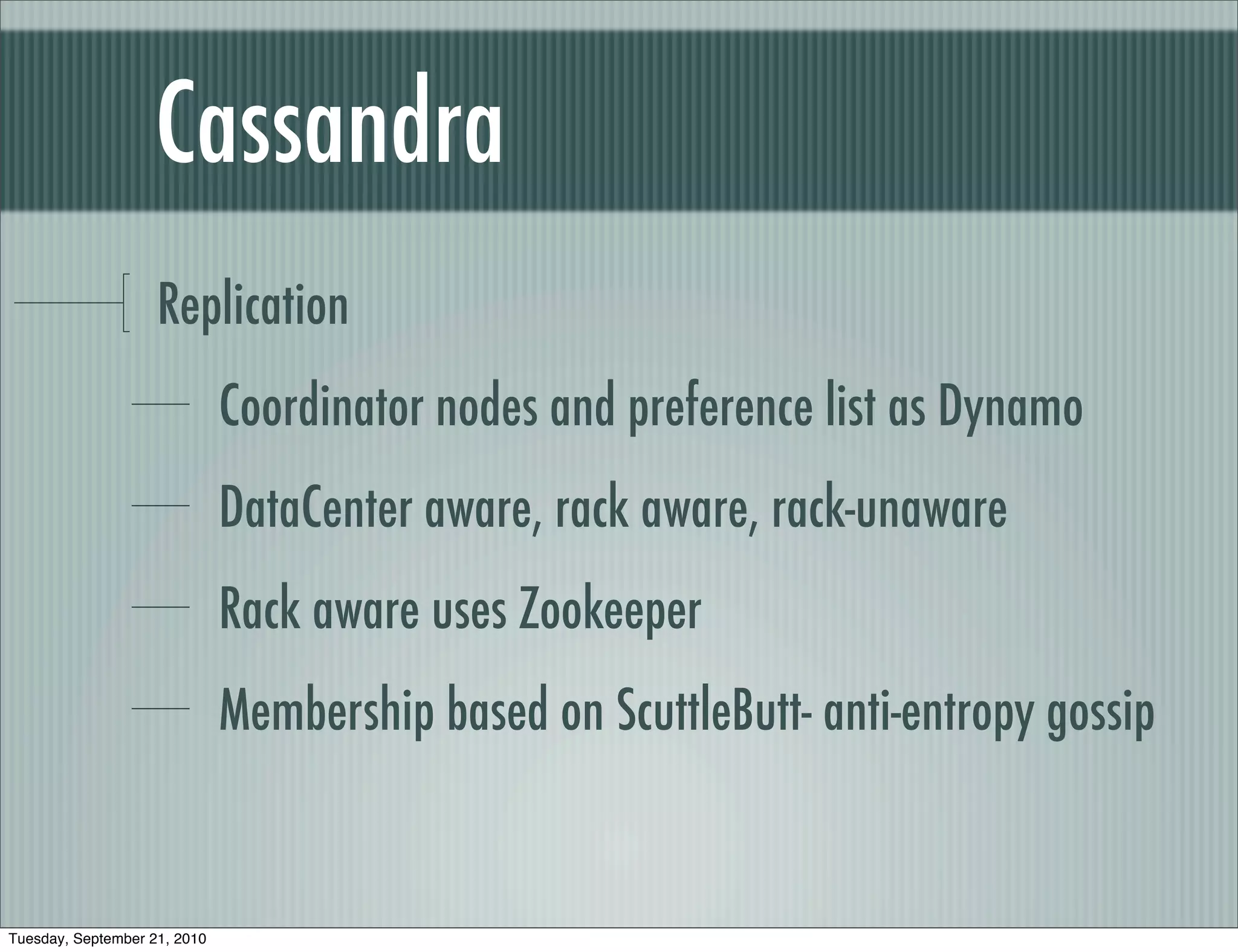 Cassandra
                    Replication
                              Coordinator nodes and preference list as Dynamo
                              DataCenter aware, rack aware, rack-unaware
                              Rack aware uses Zookeeper
                              Membership based on ScuttleButt- anti-entropy gossip


Tuesday, September 21, 2010
 