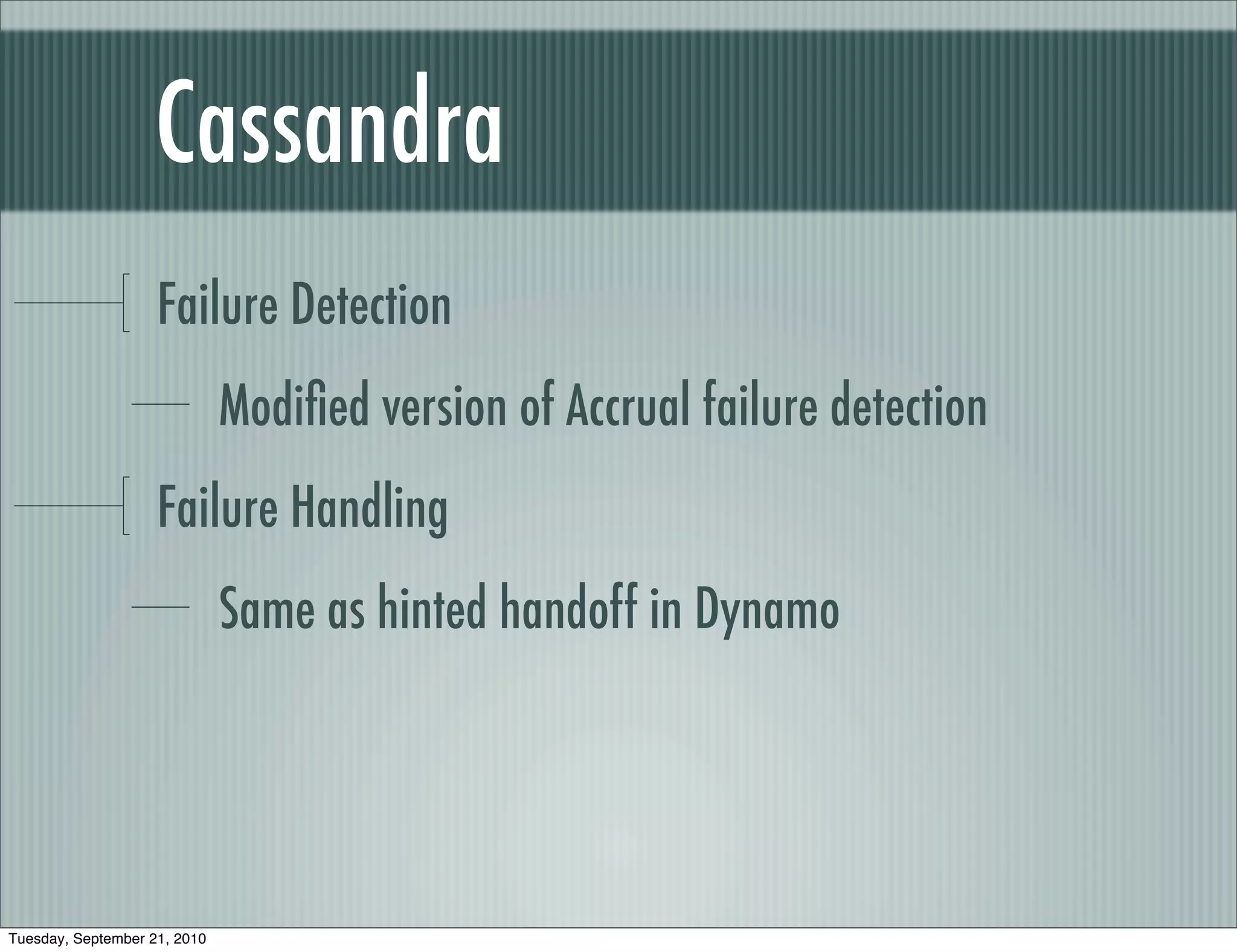 Cassandra
                    Failure Detection
                              Modiﬁed version of Accrual failure detection
                    Failure Handling
                              Same as hinted handoff in Dynamo




Tuesday, September 21, 2010
 