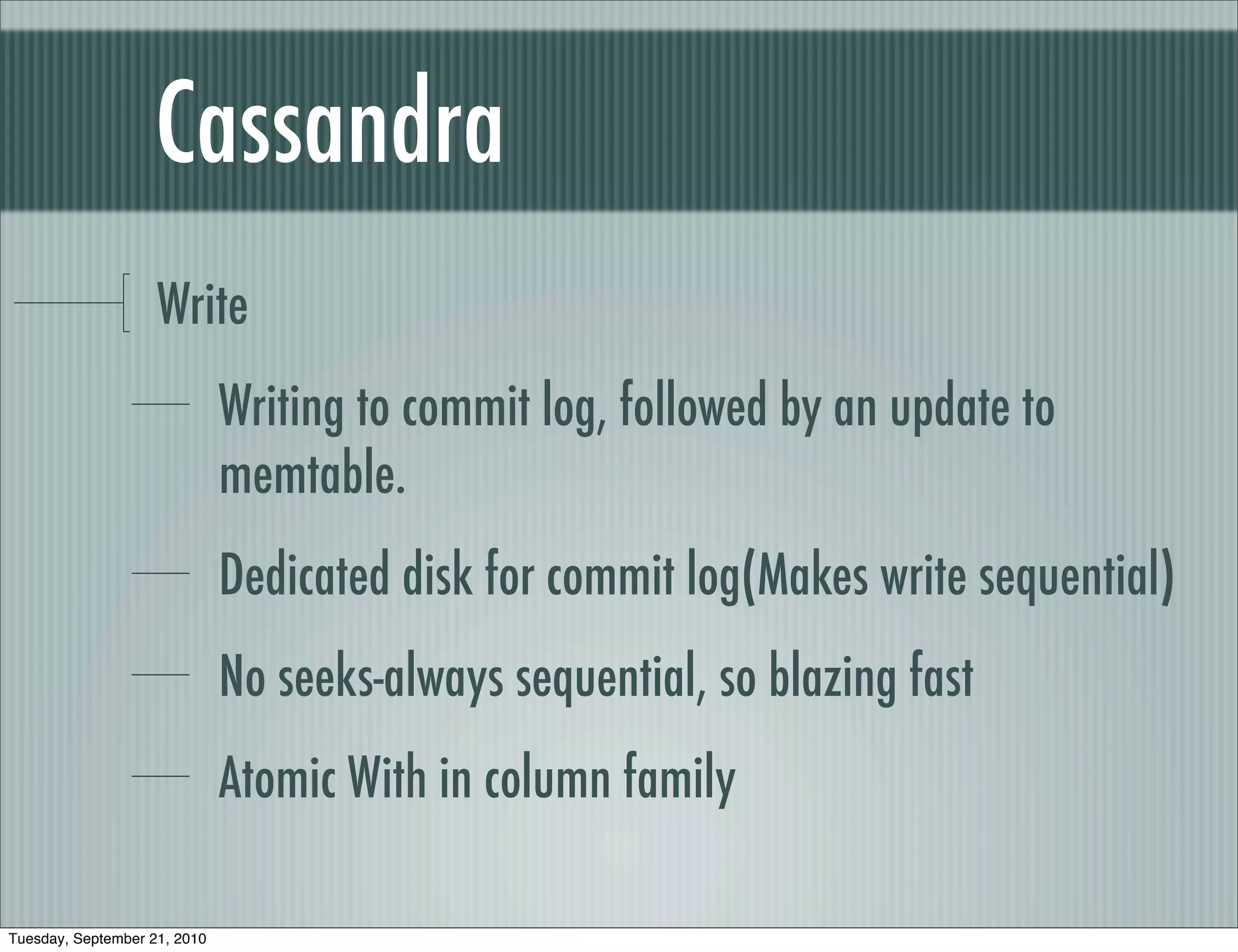 Cassandra
                    Write
                              Writing to commit log, followed by an update to
                              memtable.
                              Dedicated disk for commit log(Makes write sequential)
                              No seeks-always sequential, so blazing fast
                              Atomic With in column family

Tuesday, September 21, 2010
 