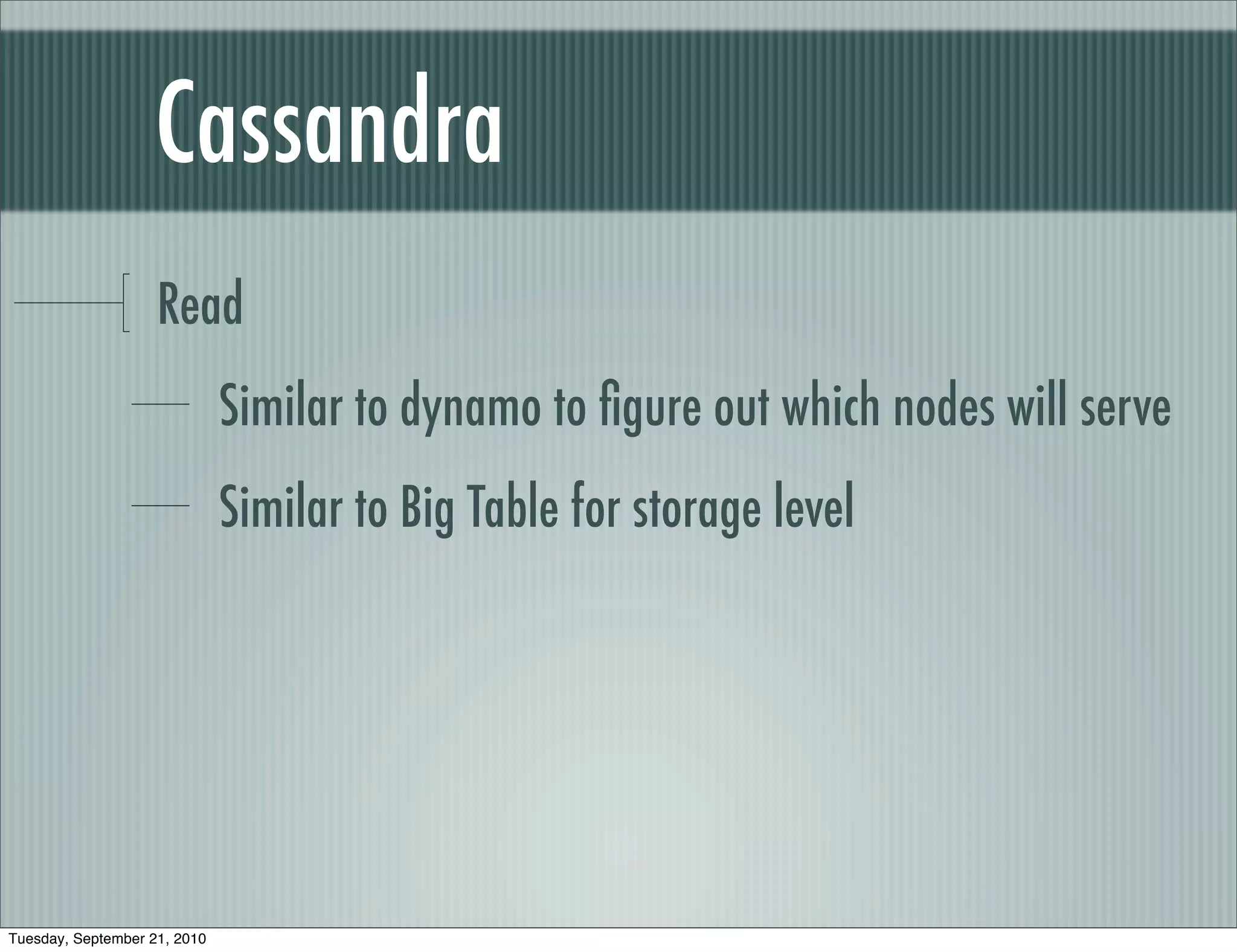 Cassandra
                    Read
                              Similar to dynamo to ﬁgure out which nodes will serve
                              Similar to Big Table for storage level




Tuesday, September 21, 2010
 