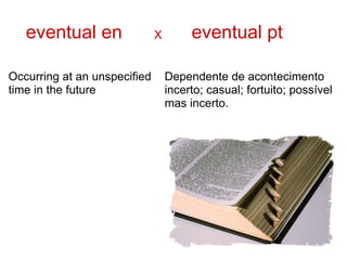 eventual en                X        eventual pt

Occurring at an unspecified       Dependente de acontecimento
time in the future                incerto; casual; fortuito; possível
                                  mas incerto.
 
