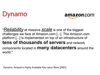 Dynamo

"Reliability at massive scale is one of the biggest
challenges we face at Amazon.com [...]. The Amazon.com
platform [...] is implemented on top of an infrastructure of
tens of thousands of servers and network
components located in many               datacenters around the
world."



Dynamo: Amazon's Highly Available Key-value Store [2007]
 