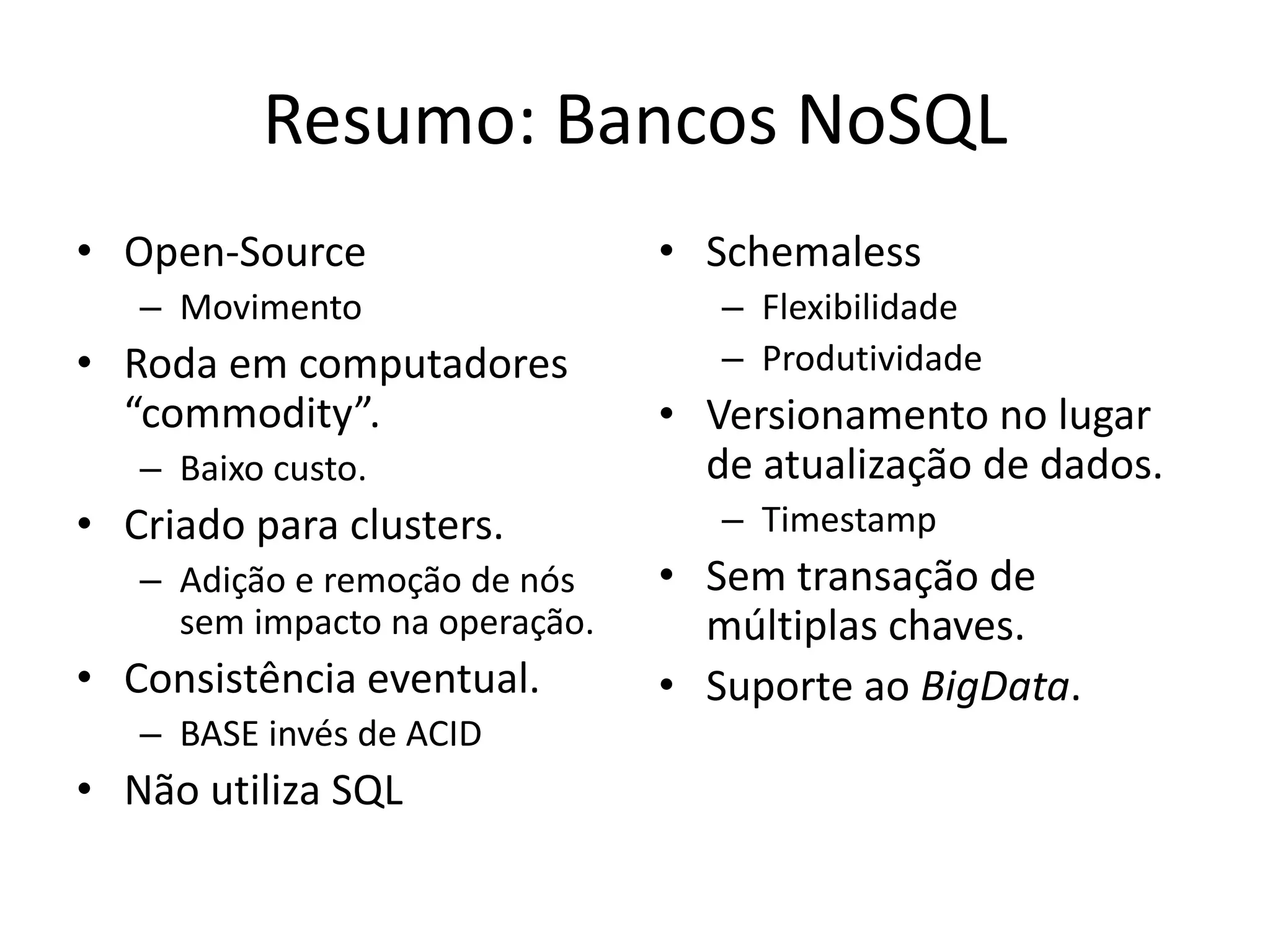 Resumo: Bancos NoSQL
• Open-Source
– Movimento
• Roda em computadores
“commodity”.
– Baixo custo.
• Criado para clusters.
– Adição e remoção de nós
sem impacto na operação.
• Consistência eventual.
– BASE invés de ACID
• Não utiliza SQL
• Schemaless
– Flexibilidade
– Produtividade
• Versionamento no lugar
de atualização de dados.
– Timestamp
• Sem transação de
múltiplas chaves.
• Suporte ao BigData.
 