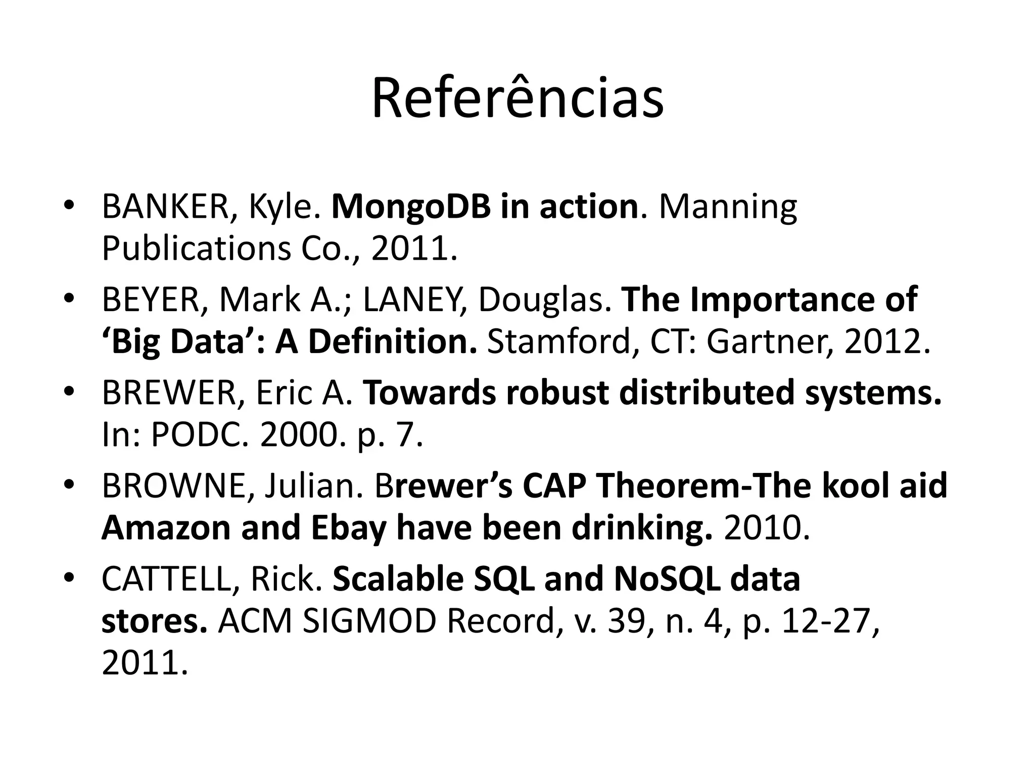 Referências
• BANKER, Kyle. MongoDB in action. Manning
Publications Co., 2011.
• BEYER, Mark A.; LANEY, Douglas. The Importance of
‘Big Data’: A Definition. Stamford, CT: Gartner, 2012.
• BREWER, Eric A. Towards robust distributed systems.
In: PODC. 2000. p. 7.
• BROWNE, Julian. Brewer’s CAP Theorem-The kool aid
Amazon and Ebay have been drinking. 2010.
• CATTELL, Rick. Scalable SQL and NoSQL data
stores. ACM SIGMOD Record, v. 39, n. 4, p. 12-27,
2011.
 
