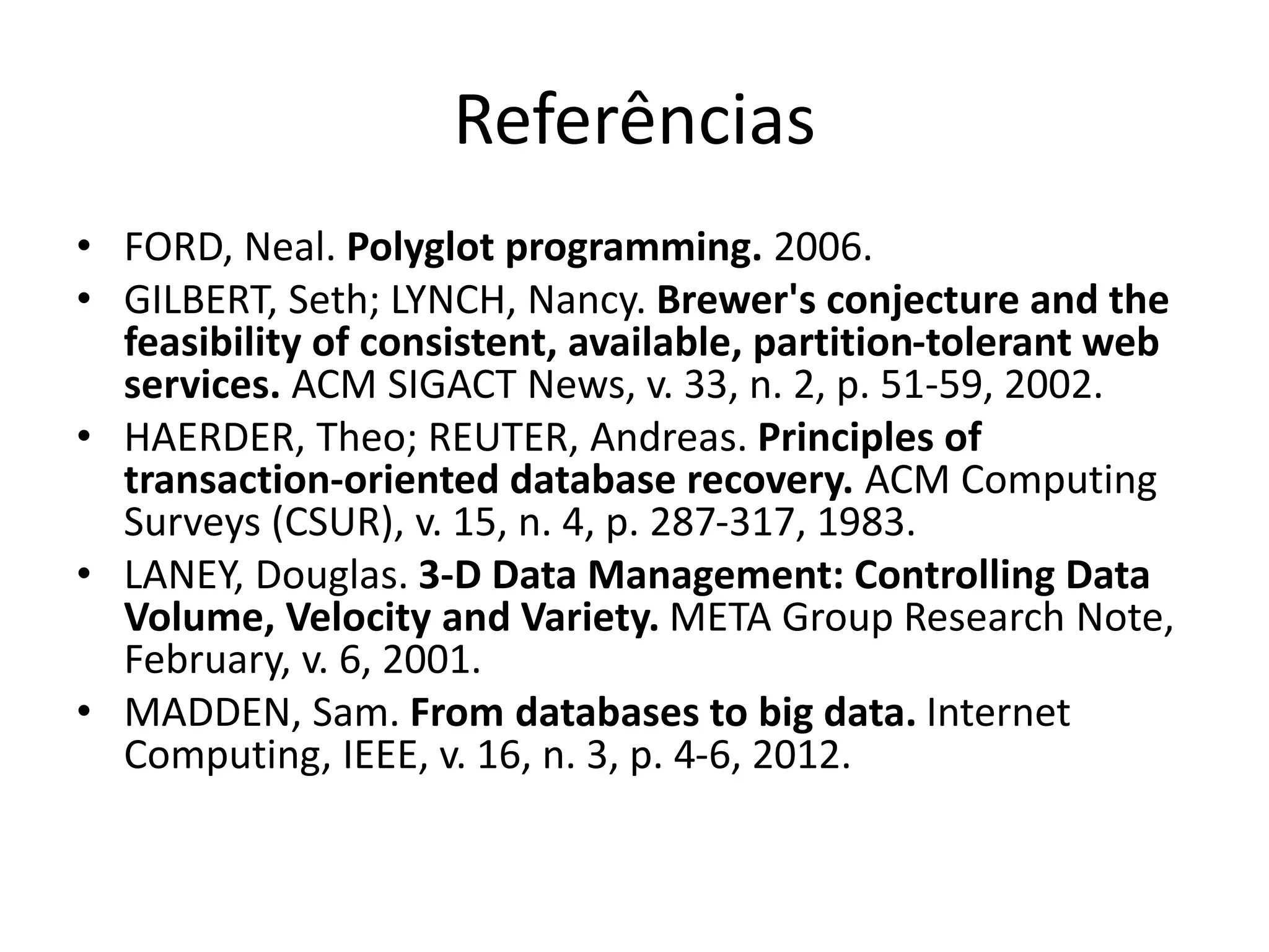 Referências
• FORD, Neal. Polyglot programming. 2006.
• GILBERT, Seth; LYNCH, Nancy. Brewer's conjecture and the
feasibility of consistent, available, partition-tolerant web
services. ACM SIGACT News, v. 33, n. 2, p. 51-59, 2002.
• HAERDER, Theo; REUTER, Andreas. Principles of
transaction-oriented database recovery. ACM Computing
Surveys (CSUR), v. 15, n. 4, p. 287-317, 1983.
• LANEY, Douglas. 3-D Data Management: Controlling Data
Volume, Velocity and Variety. META Group Research Note,
February, v. 6, 2001.
• MADDEN, Sam. From databases to big data. Internet
Computing, IEEE, v. 16, n. 3, p. 4-6, 2012.
 