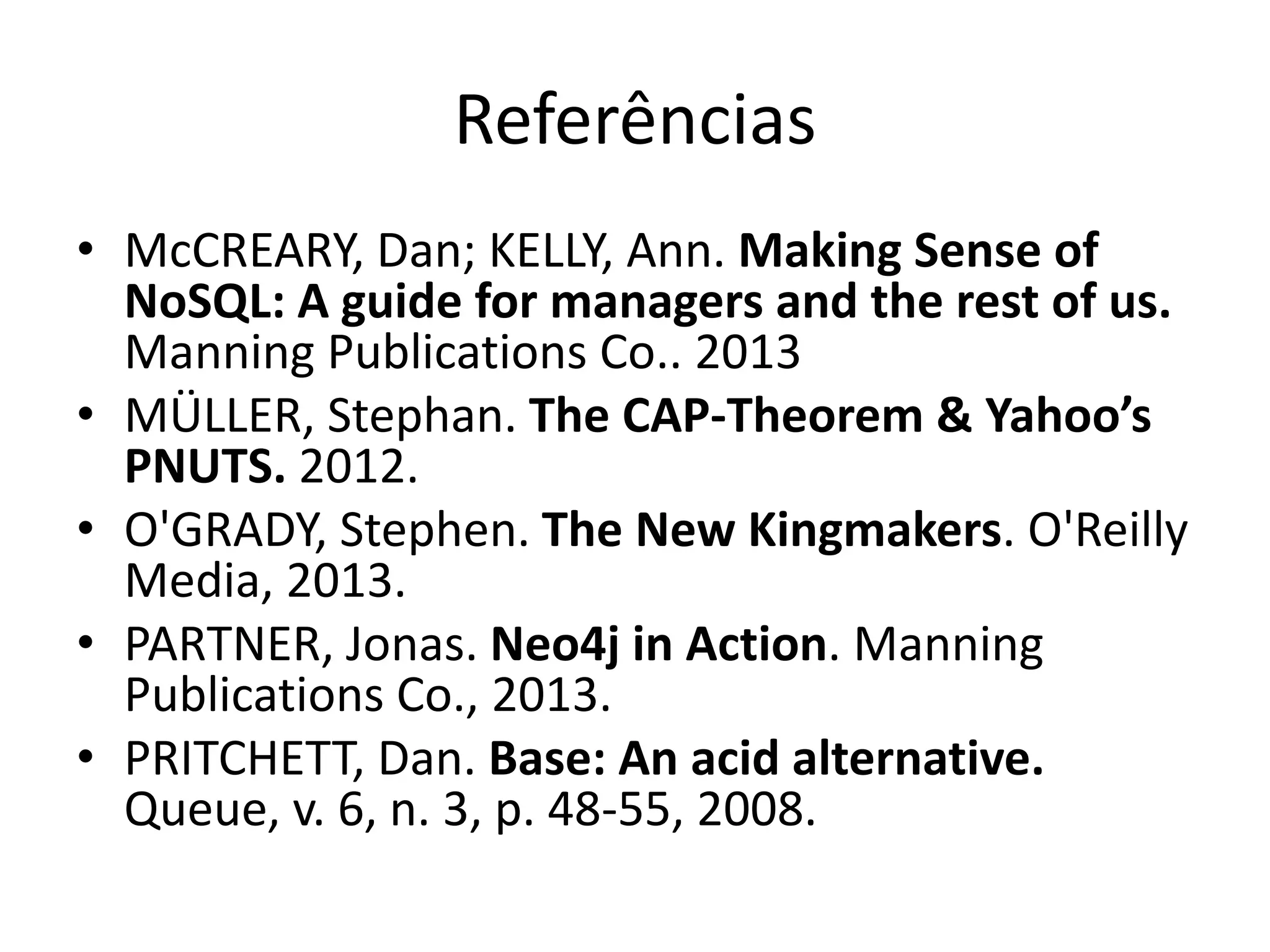 Referências
• McCREARY, Dan; KELLY, Ann. Making Sense of
NoSQL: A guide for managers and the rest of us.
Manning Publications Co.. 2013
• MÜLLER, Stephan. The CAP-Theorem & Yahoo’s
PNUTS. 2012.
• O'GRADY, Stephen. The New Kingmakers. O'Reilly
Media, 2013.
• PARTNER, Jonas. Neo4j in Action. Manning
Publications Co., 2013.
• PRITCHETT, Dan. Base: An acid alternative.
Queue, v. 6, n. 3, p. 48-55, 2008.
 
