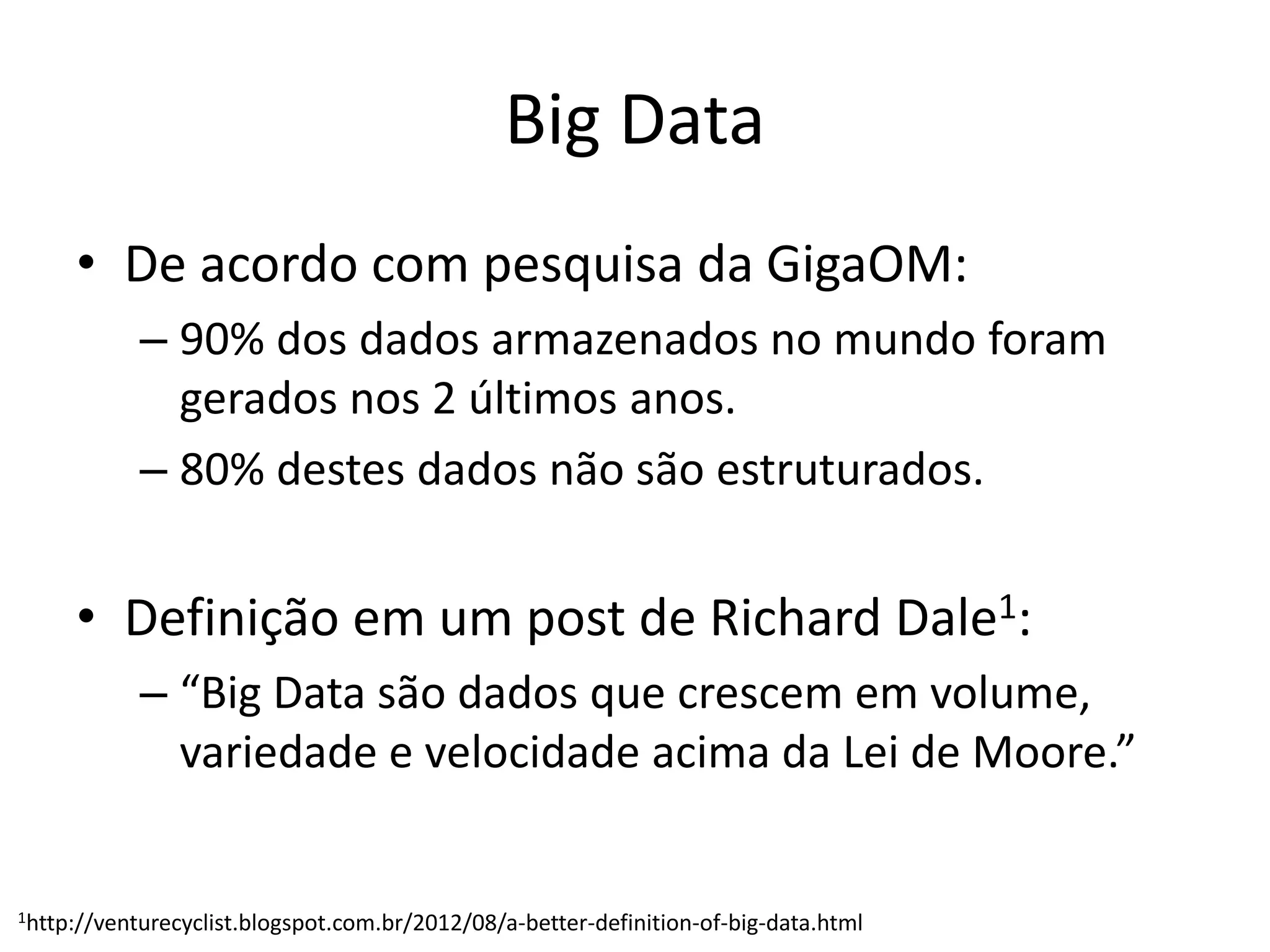 Big Data
• De acordo com pesquisa da GigaOM:
– 90% dos dados armazenados no mundo foram
gerados nos 2 últimos anos.
– 80% destes dados não são estruturados.
• Definição em um post de Richard Dale1:
– “Big Data são dados que crescem em volume,
variedade e velocidade acima da Lei de Moore.”
1http://venturecyclist.blogspot.com.br/2012/08/a-better-definition-of-big-data.html
 