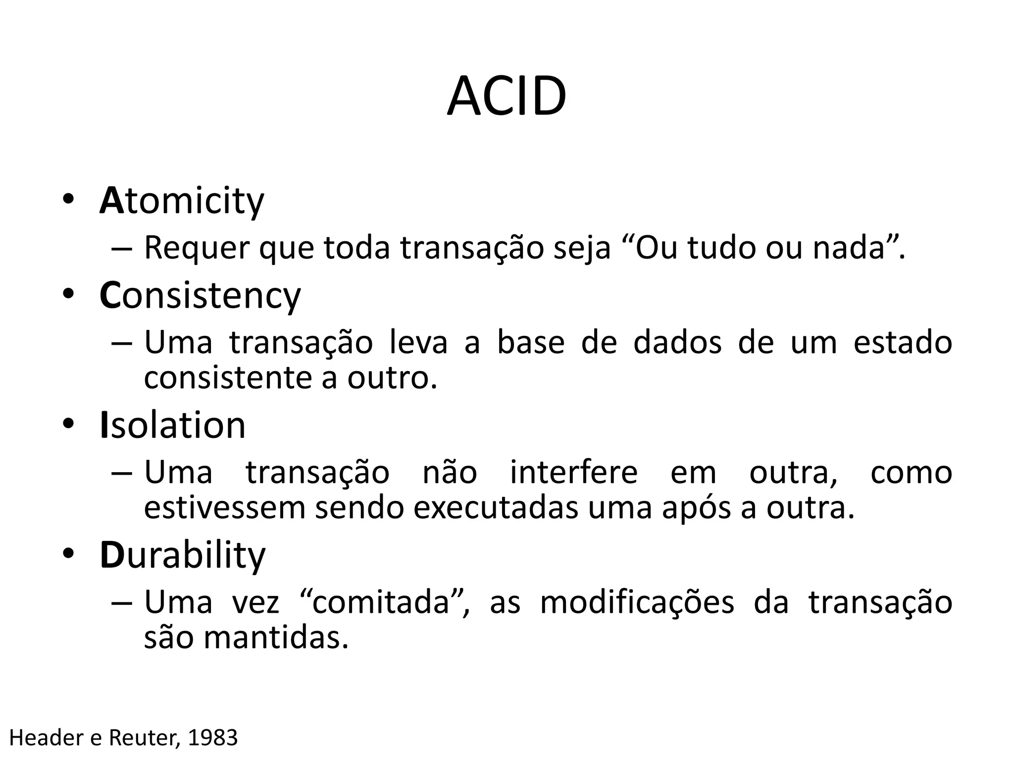 ACID
• Atomicity
– Requer que toda transação seja “Ou tudo ou nada”.
• Consistency
– Uma transação leva a base de dados de um estado
consistente a outro.
• Isolation
– Uma transação não interfere em outra, como
estivessem sendo executadas uma após a outra.
• Durability
– Uma vez “comitada”, as modificações da transação
são mantidas.
Header e Reuter, 1983
 