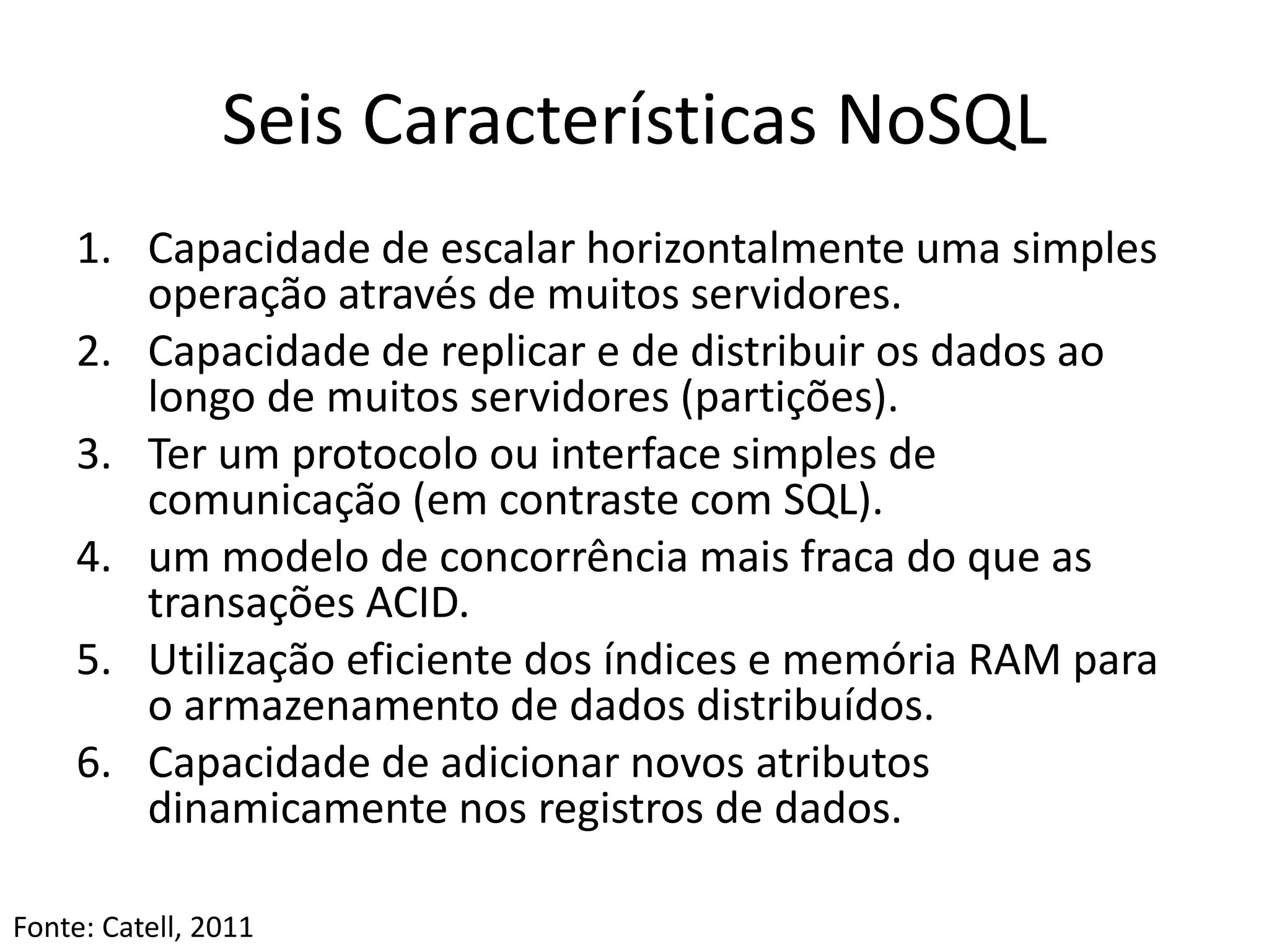 Seis Características NoSQL
1. Capacidade de escalar horizontalmente uma simples
operação através de muitos servidores.
2. Capacidade de replicar e de distribuir os dados ao
longo de muitos servidores (partições).
3. Ter um protocolo ou interface simples de
comunicação (em contraste com SQL).
4. um modelo de concorrência mais fraca do que as
transações ACID.
5. Utilização eficiente dos índices e memória RAM para
o armazenamento de dados distribuídos.
6. Capacidade de adicionar novos atributos
dinamicamente nos registros de dados.
Fonte: Catell, 2011
 