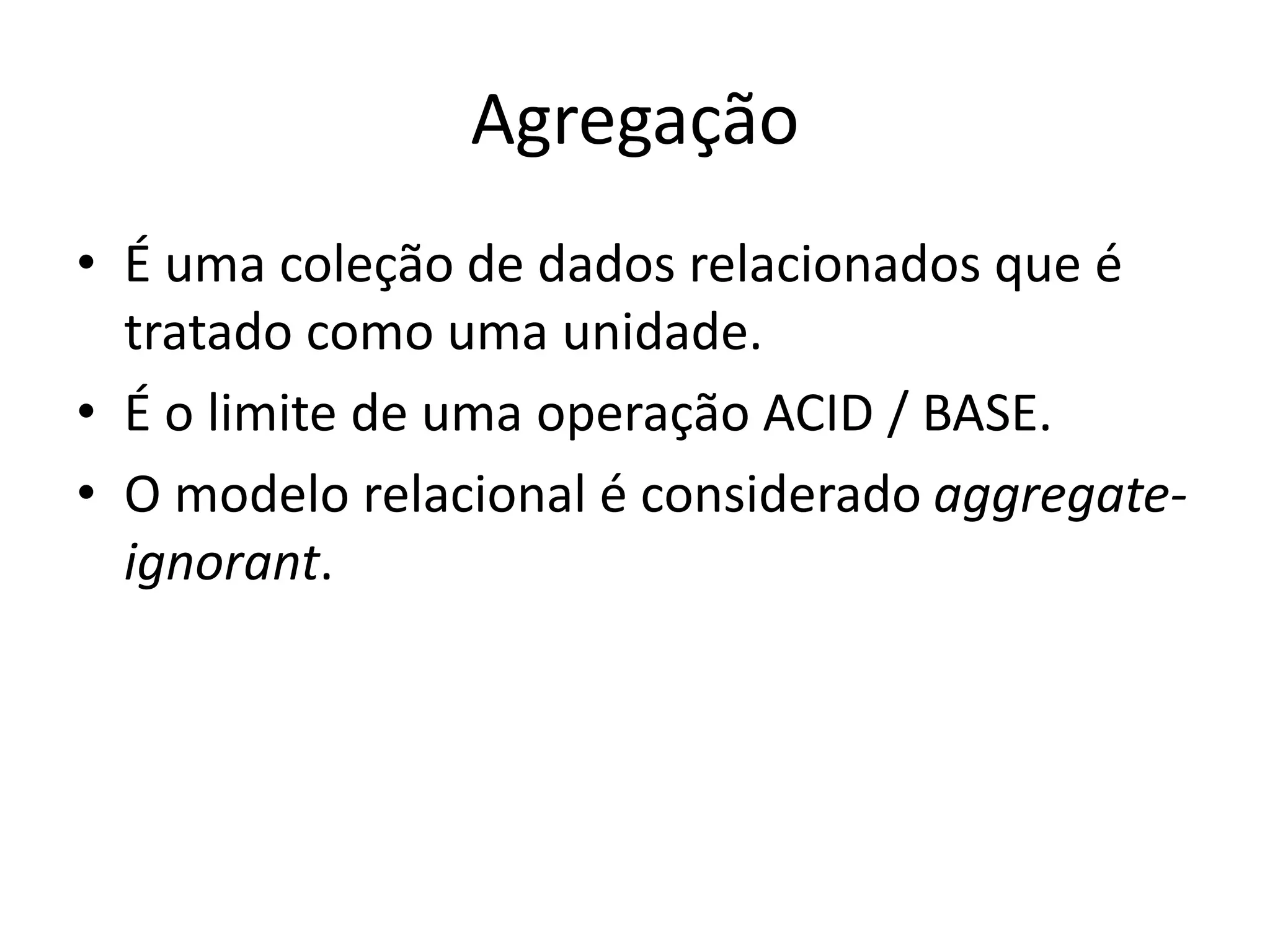 Agregação
• É uma coleção de dados relacionados que é
tratado como uma unidade.
• É o limite de uma operação ACID / BASE.
• O modelo relacional é considerado aggregate-
ignorant.
 