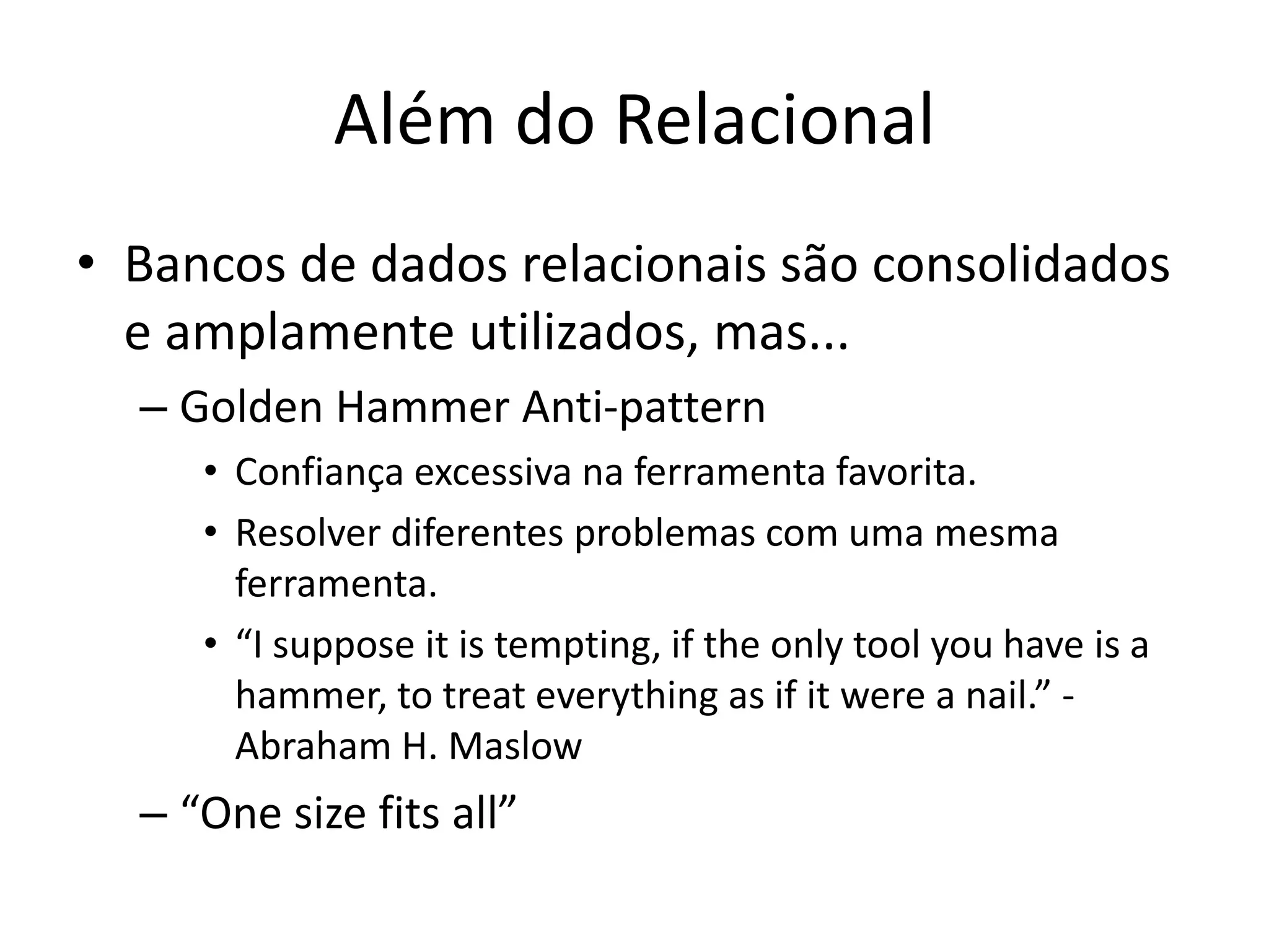 Além do Relacional
• Bancos de dados relacionais são consolidados
e amplamente utilizados, mas...
– Golden Hammer Anti-pattern
• Confiança excessiva na ferramenta favorita.
• Resolver diferentes problemas com uma mesma
ferramenta.
• “I suppose it is tempting, if the only tool you have is a
hammer, to treat everything as if it were a nail.” -
Abraham H. Maslow
– “One size fits all”
 