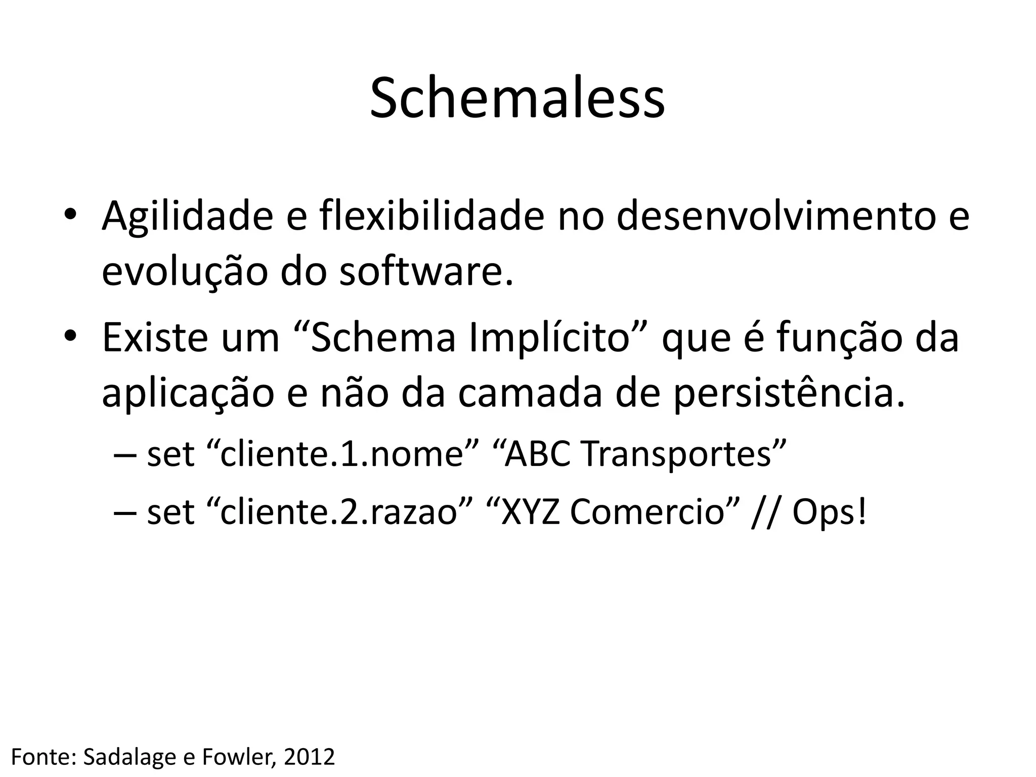 Schemaless
• Agilidade e flexibilidade no desenvolvimento e
evolução do software.
• Existe um “Schema Implícito” que é função da
aplicação e não da camada de persistência.
– set “cliente.1.nome” “ABC Transportes”
– set “cliente.2.razao” “XYZ Comercio” // Ops!
Fonte: Sadalage e Fowler, 2012
 