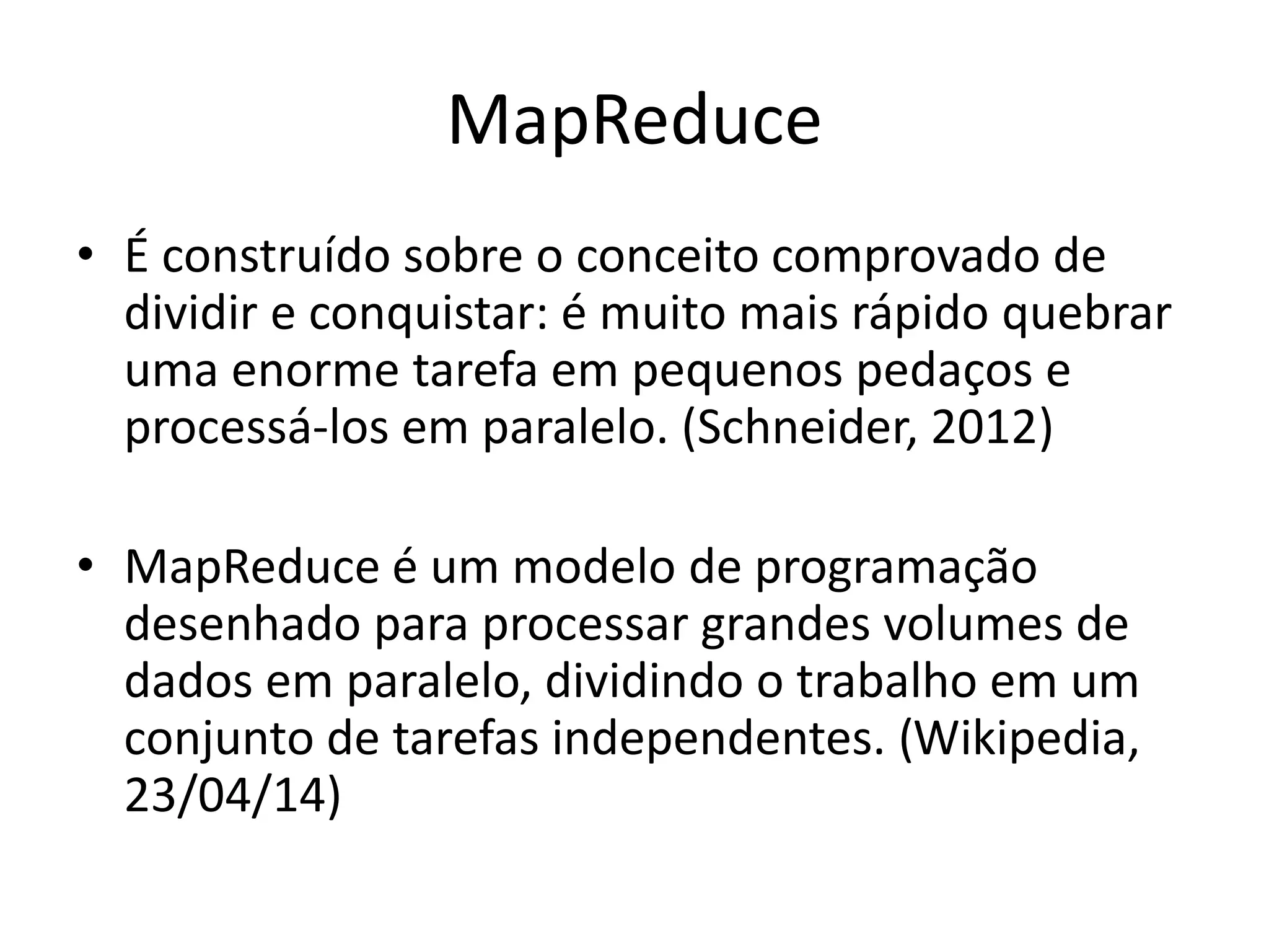 MapReduce
• É construído sobre o conceito comprovado de
dividir e conquistar: é muito mais rápido quebrar
uma enorme tarefa em pequenos pedaços e
processá-los em paralelo. (Schneider, 2012)
• MapReduce é um modelo de programação
desenhado para processar grandes volumes de
dados em paralelo, dividindo o trabalho em um
conjunto de tarefas independentes. (Wikipedia,
23/04/14)
 