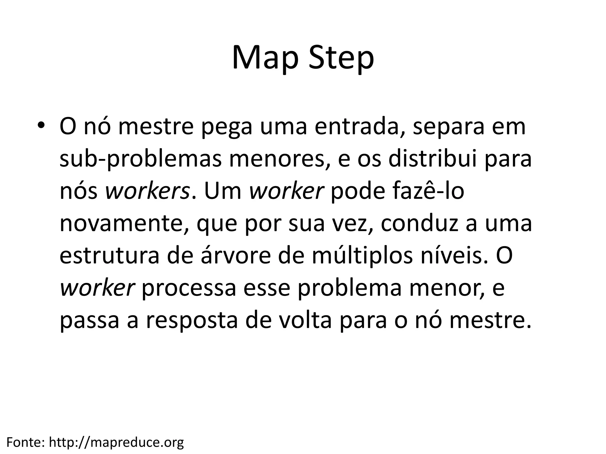 Map Step
• O nó mestre pega uma entrada, separa em
sub-problemas menores, e os distribui para
nós workers. Um worker pode fazê-lo
novamente, que por sua vez, conduz a uma
estrutura de árvore de múltiplos níveis. O
worker processa esse problema menor, e
passa a resposta de volta para o nó mestre.
Fonte: http://mapreduce.org
 