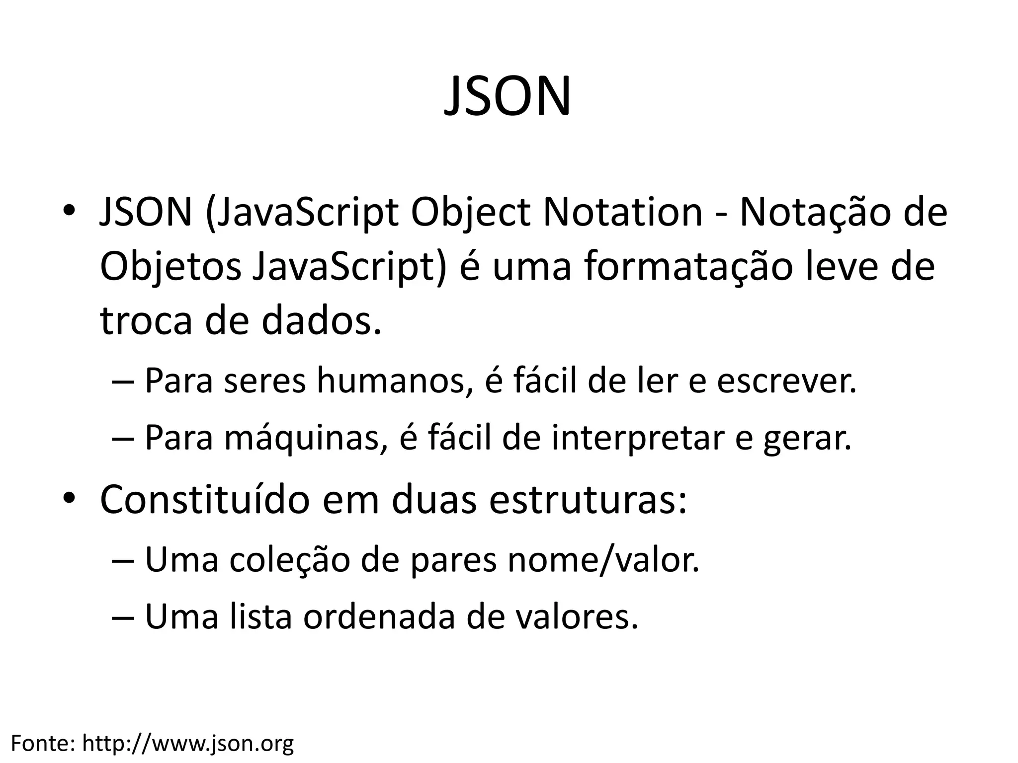 JSON
• JSON (JavaScript Object Notation - Notação de
Objetos JavaScript) é uma formatação leve de
troca de dados.
– Para seres humanos, é fácil de ler e escrever.
– Para máquinas, é fácil de interpretar e gerar.
• Constituído em duas estruturas:
– Uma coleção de pares nome/valor.
– Uma lista ordenada de valores.
Fonte: http://www.json.org
 