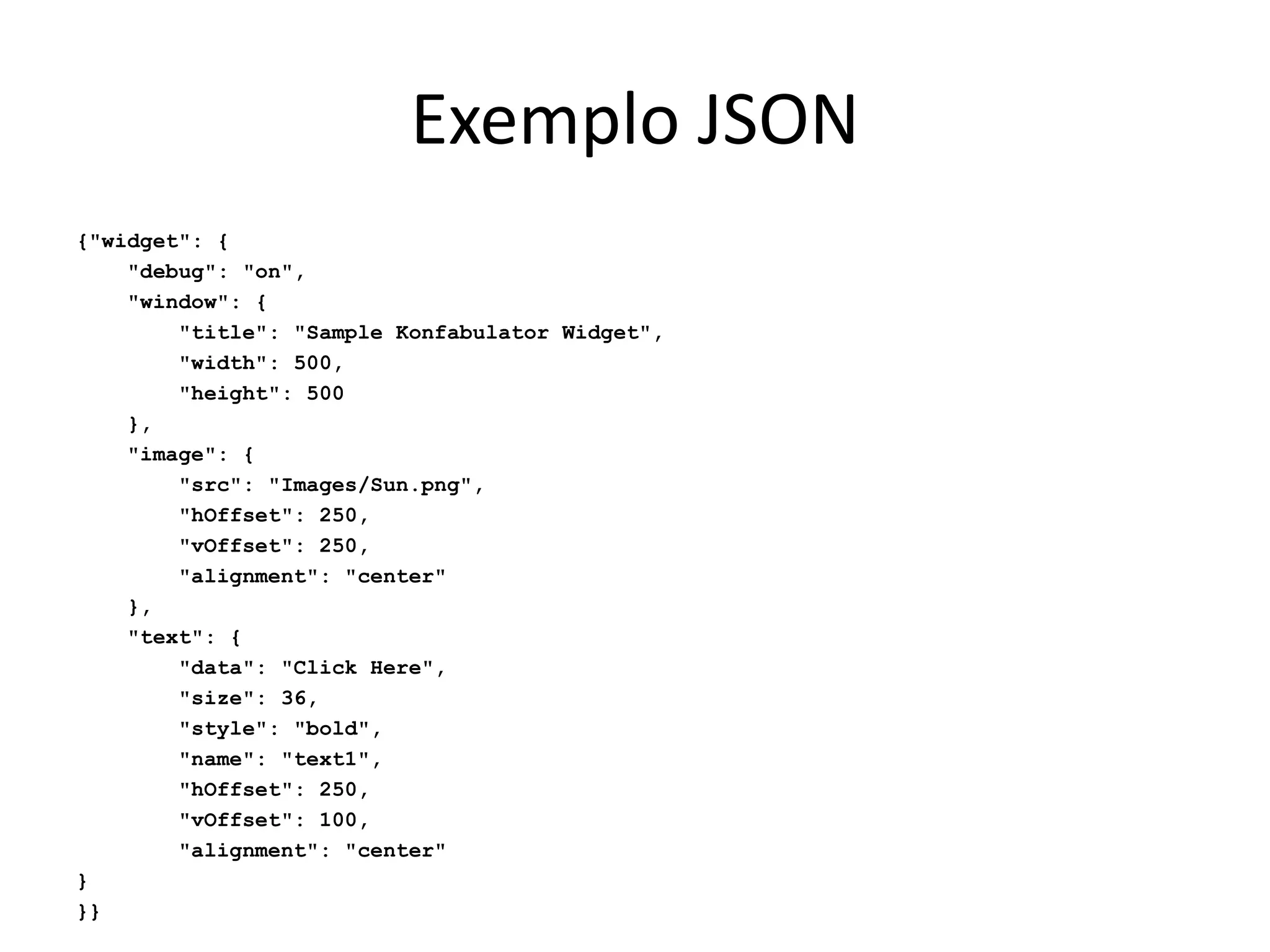 Exemplo JSON
{"widget": {
"debug": "on",
"window": {
"title": "Sample Konfabulator Widget",
"width": 500,
"height": 500
},
"image": {
"src": "Images/Sun.png",
"hOffset": 250,
"vOffset": 250,
"alignment": "center"
},
"text": {
"data": "Click Here",
"size": 36,
"style": "bold",
"name": "text1",
"hOffset": 250,
"vOffset": 100,
"alignment": "center"
}
}}
 