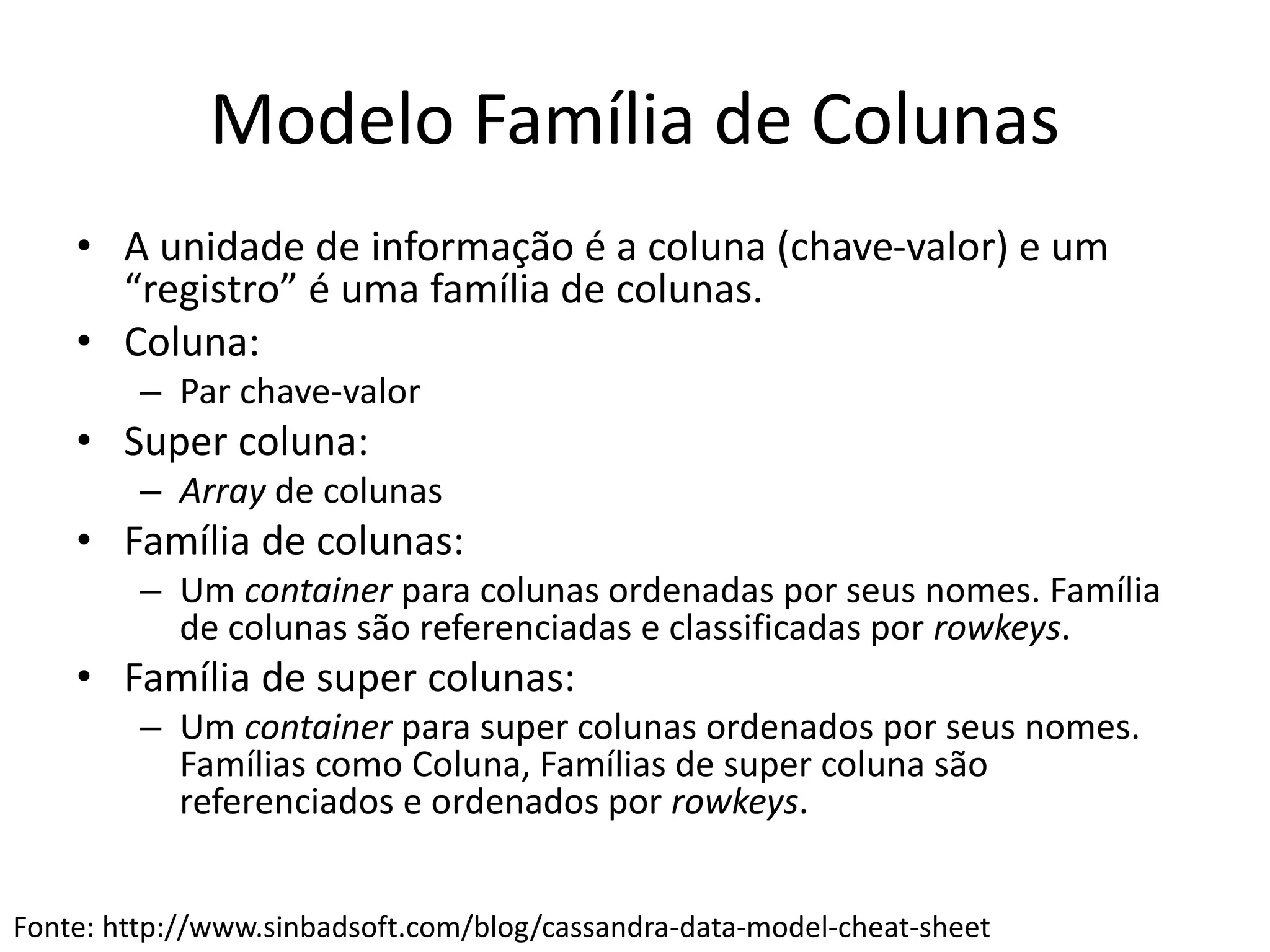 Modelo Família de Colunas
• A unidade de informação é a coluna (chave-valor) e um
“registro” é uma família de colunas.
• Coluna:
– Par chave-valor
• Super coluna:
– Array de colunas
• Família de colunas:
– Um container para colunas ordenadas por seus nomes. Família
de colunas são referenciadas e classificadas por rowkeys.
• Família de super colunas:
– Um container para super colunas ordenados por seus nomes.
Famílias como Coluna, Famílias de super coluna são
referenciados e ordenados por rowkeys.
Fonte: http://www.sinbadsoft.com/blog/cassandra-data-model-cheat-sheet
 
