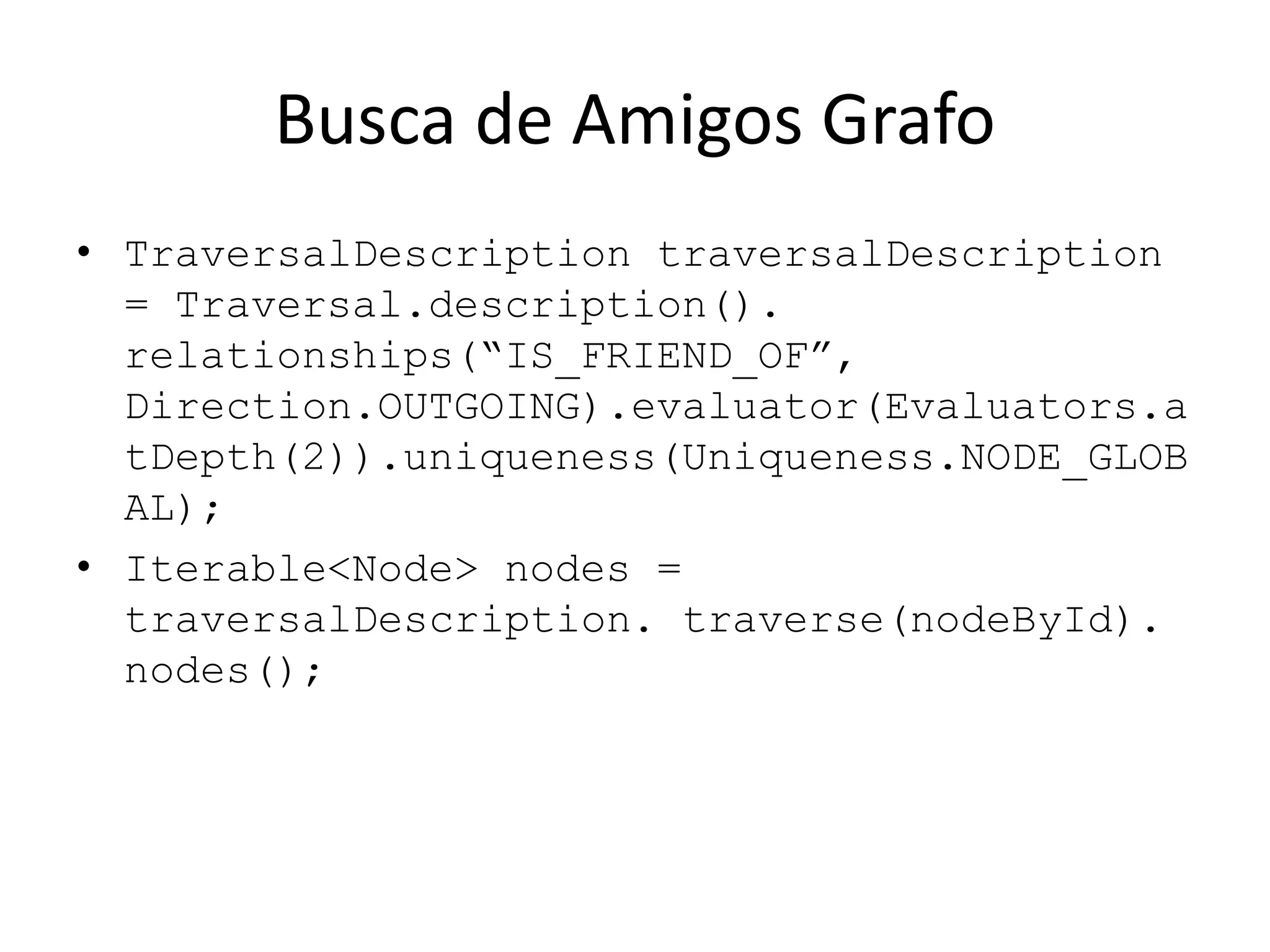 Busca de Amigos Grafo
• TraversalDescription traversalDescription
= Traversal.description().
relationships(“IS_FRIEND_OF”,
Direction.OUTGOING).evaluator(Evaluators.a
tDepth(2)).uniqueness(Uniqueness.NODE_GLOB
AL);
• Iterable<Node> nodes =
traversalDescription. traverse(nodeById).
nodes();
 