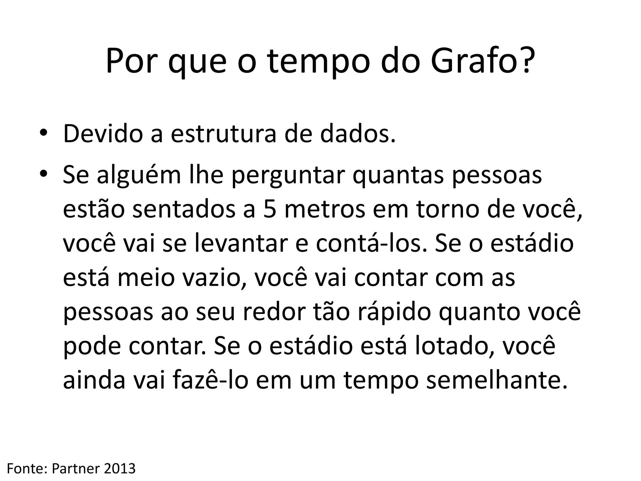 Por que o tempo do Grafo?
• Devido a estrutura de dados.
• Se alguém lhe perguntar quantas pessoas
estão sentados a 5 metros em torno de você,
você vai se levantar e contá-los. Se o estádio
está meio vazio, você vai contar com as
pessoas ao seu redor tão rápido quanto você
pode contar. Se o estádio está lotado, você
ainda vai fazê-lo em um tempo semelhante.
Fonte: Partner 2013
 