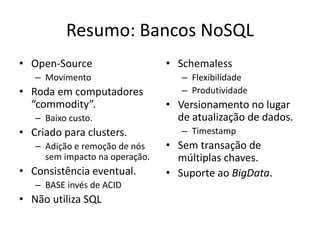Resumo: Bancos NoSQL
• Open-Source
– Movimento
• Roda em computadores
“commodity”.
– Baixo custo.
• Criado para clusters.
– Adição e remoção de nós
sem impacto na operação.
• Consistência eventual.
– BASE invés de ACID
• Não utiliza SQL
• Schemaless
– Flexibilidade
– Produtividade
• Versionamento no lugar
de atualização de dados.
– Timestamp
• Sem transação de
múltiplas chaves.
• Suporte ao BigData.
 
