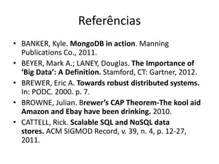Referências
• BANKER, Kyle. MongoDB in action. Manning
Publications Co., 2011.
• BEYER, Mark A.; LANEY, Douglas. The Importance of
‘Big Data’: A Definition. Stamford, CT: Gartner, 2012.
• BREWER, Eric A. Towards robust distributed systems.
In: PODC. 2000. p. 7.
• BROWNE, Julian. Brewer’s CAP Theorem-The kool aid
Amazon and Ebay have been drinking. 2010.
• CATTELL, Rick. Scalable SQL and NoSQL data
stores. ACM SIGMOD Record, v. 39, n. 4, p. 12-27,
2011.
 
