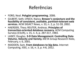 Referências
• FORD, Neal. Polyglot programming. 2006.
• GILBERT, Seth; LYNCH, Nancy. Brewer's conjecture and the
feasibility of consistent, available, partition-tolerant web
services. ACM SIGACT News, v. 33, n. 2, p. 51-59, 2002.
• HAERDER, Theo; REUTER, Andreas. Principles of
transaction-oriented database recovery. ACM Computing
Surveys (CSUR), v. 15, n. 4, p. 287-317, 1983.
• LANEY, Douglas. 3-D Data Management: Controlling Data
Volume, Velocity and Variety. META Group Research Note,
February, v. 6, 2001.
• MADDEN, Sam. From databases to big data. Internet
Computing, IEEE, v. 16, n. 3, p. 4-6, 2012.
 
