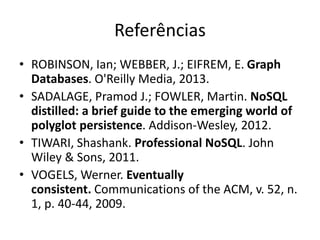 Referências
• ROBINSON, Ian; WEBBER, J.; EIFREM, E. Graph
Databases. O'Reilly Media, 2013.
• SADALAGE, Pramod J.; FOWLER, Martin. NoSQL
distilled: a brief guide to the emerging world of
polyglot persistence. Addison-Wesley, 2012.
• TIWARI, Shashank. Professional NoSQL. John
Wiley & Sons, 2011.
• VOGELS, Werner. Eventually
consistent. Communications of the ACM, v. 52, n.
1, p. 40-44, 2009.
 