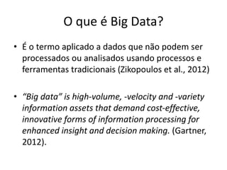 O que é Big Data?
• É o termo aplicado a dados que não podem ser
processados ou analisados usando processos e
ferramentas tradicionais (Zikopoulos et al., 2012)
• “Big data” is high-volume, -velocity and -variety
information assets that demand cost-effective,
innovative forms of information processing for
enhanced insight and decision making. (Gartner,
2012).
 